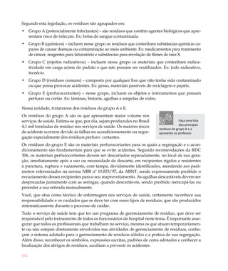 304
Segundo esta legislação, os resíduos são agrupados em:
Grupo A (potencialmente infectantes) – são resíduos que contêm agentes biológicos que apre-•	
sentam risco de infecção. Ex: bolsa de sangue contaminada.
Grupo B (químicos) – incluem nesse grupo os resíduos que contenham substâncias químicas ca-•	
pazes de causar doenças ou contaminação ao meio ambiente. Ex: medicamentos para tratamento
de câncer, reagentes para laboratório e substâncias para revelação de filmes de raio-X.
Grupo C (rejeitos radioativos) – incluem nesse grupo os materiais que contenham radioa-•	
tividade em carga acima do padrão e que não possam ser reutilizados. Ex: iodo radioativo,
tecnécio.
Grupo D (resíduos comuns) – composto por qualquer lixo que não tenha sido contaminado•	
ou que possa provocar acidentes. Ex: gesso, materiais passíveis de reciclagem e papéis.
Grupo E (perfurocortantes) – nesse grupo, incluem os objetos e instrumentos que possam•	
perfurar ou cortar. Ex: lâminas, bisturis, agulhas e ampolas de vidro.
Nessa unidade, trataremos dos resíduos do grupo A e E.
Os resíduos do grupo A são os que apresentam maior volume nos
serviços de saúde. Estima-se que, por dia, sejam produzidos no Brasil
4,1 mil toneladas de resíduo nos serviços de saúde. Os maiores riscos
de acidente ocorrem devido às falhas no acondicionamento ou segre-
gação especialmente dos resíduos perfuro- cortantes.
Os resíduos do grupo E são os materiais perfurocortantes para os quais a segregação e o acon-
dicionamento são fundamentais para que se evite acidentes. Segundo recomendações da RDC
306, os materiais perfurocortantes devem ser descartados separadamente, no local de sua gera-
ção, imediatamente após o uso ou necessidade de descarte, em recipientes rígidos e resistentes
à punctura, ruptura e vazamento, com tampa, devidamente identificados, atendendo aos parâ-
metros referenciados na norma NBR nº 13.853/97, da ABNT, sendo expressamente proibido o
esvaziamento desses recipientes para o seu reaproveitamento. As agulhas descartáveis devem ser
desprezadas juntamente com as seringas, quando descartáveis, sendo proibido reencapá-las ou
proceder a sua retirada manualmente.
Você, que atua como técnico de enfermagem nos serviços de saúde, certamente reconhece sua
responsabilidade e os cuidados que se deve ter com esses tipos de resíduos, que são produzidos
sistematicamente durante o processo de cuidar.
Todo o serviço de saúde tem que ter um programa de gerenciamento de resíduo, que deve ser
responsável pelo treinamento de todos os funcionários do hospital neste tema. É importante asse-
gurar que todos os profissionais que trabalham no serviço, mesmo os que atuam temporariamen-
te ou não estejam diretamente envolvidos nas atividades de gerenciamento de resíduos, conhe-
çam o sistema adotado para o gerenciamento de resíduos sólidos e a prática de sua segregação.
Além disso, reconhecer os símbolos, expressões escritas, padrões de cores adotados e conhecer a
localização dos abrigos de resíduos, auxiliam a prevenir os acidentes.
Faça uma lista
dos principais
resíduos do grupo A e a
apresente ao professor.
 