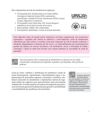 29
São componentes da rede de assistência às urgências:
Pré-hospitalar fixo: Unidades Básicas de Saúde (UBSs);•	
Estratégia de Saúde da Família (ESF); ambulatórios
especializados, Unidade de Pronto Atendimento (UPA); serviços
de apoio, diagnóstico e tratamento.
Pré-hospitalar móvel: Rede Samu 192, Sistema Resgate e•	
ambulâncias da iniciativa privada, entre outros.
Rede hospitalar: Média e alta complexidade.•	
Pós-hospitalar: Reabilitação e serviço de atenção domiciliar.•	
Estes diferentes níveis de atenção devem relacionar-se de forma complementar com mecanismos
organizados e regulados pelo sistema de referência e contra-referência, sendo de fundamental
importância que cada serviço se reconheça como parte integrante da rede de atenção, acolhendo e
atendendo adequadamente a demanda que lhe acorre e se responsabilizando pelo encaminhamento
quando não dispuser de recursos necessários a tal atendimento. Assim, a articulação do Estado,
municípios e regiões de saúde deve permitir uma resposta equânime às necessidades de saúde da
população.
Faça uma pesquisa sobre a organização do atendimento às urgências em sua região,
considerando o atendimento pré-hospitalar, hospitalar e pós-hospitalar. Peça auxílio do
professor.
Como já vimos, viabilizar a distribuição de assistência à saúde de
forma hierarquizada, regionalizada e descentralizada requer a im-
plementação de pactuações regionais, municipais e estaduais, esta-
belecer protocolos de atendimento e implementar sistema de regu-
lação médica de urgências para operacionalizar ações previamente
estabelecidas. O monitoramento do sistema de integração pactuado é
uma ferramenta gerencial fundamental para garantir a acessibilidade
e resolutibilidade dos problemas ali encontrados.
Em grupo, discuta os
principais agravos
que são atendidos no serviço de
urgência e emergência no qual
você trabalha, relacionando-os
aos fatores determinantes e
condicionantes e propondo ações
intersetoriais para sua prevenção.
Peça auxílio do professor.
 