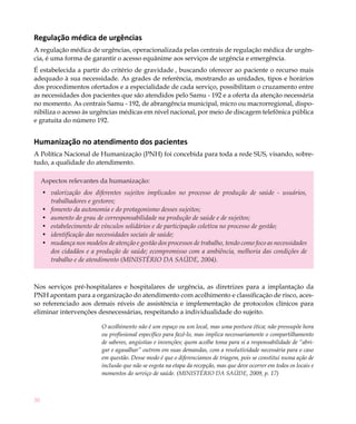 30
Regulação médica de urgências
A regulação médica de urgências, operacionalizada pelas centrais de regulação médica de urgên-
cia, é uma forma de garantir o acesso equânime aos serviços de urgência e emergência.
É estabelecida a partir do critério de gravidade , buscando oferecer ao paciente o recurso mais
adequado à sua necessidade. As grades de referência, mostrando as unidades, tipos e horários
dos procedimentos ofertados e a especialidade de cada serviço, possibilitam o cruzamento entre
as necessidades dos pacientes que são atendidos pelo Samu - 192 e a oferta da atenção necessária
no momento. As centrais Samu - 192, de abrangência municipal, micro ou macrorregional, dispo-
nibiliza o acesso às urgências médicas em nível nacional, por meio de discagem telefônica pública
e gratuita do número 192.
Humanização no atendimento dos pacientes
A Política Nacional de Humanização (PNH) foi concebida para toda a rede SUS, visando, sobre-
tudo, a qualidade do atendimento.
Aspectos relevantes da humanização:
valorização dos diferentes sujeitos implicados no processo de produção de saúde - usuários,•	
trabalhadores e gestores;
fomento da autonomia e do protagonismo desses sujeitos;•	
aumento do grau de corresponsabilidade na produção de saúde e de sujeitos;•	
estabelecimento de vínculos solidários e de participação coletiva no processo de gestão;•	
identificação das necessidades sociais de saúde;•	
mudança nos modelos de atenção e gestão dos processos de trabalho, tendo como foco as necessidades•	
dos cidadãos e a produção de saúde; ecompromisso com a ambiência, melhoria das condições de
trabalho e de atendimento (MINISTÉRIO DA SAÚDE, 2004).
Nos serviços pré-hospitalares e hospitalares de urgência, as diretrizes para a implantação da
PNH apontam para a organização do atendimento com acolhimento e classificação de risco, aces-
so referenciado aos demais níveis de assistência e implementação de protocolos clínicos para
eliminar intervenções desnecessárias, respeitando a individualidade do sujeito.
O acolhimento não é um espaço ou um local, mas uma postura ética; não pressupõe hora
ou profissional específico para fazê-lo, mas implica necessariamente o compartilhamento
de saberes, angústias e invenções; quem acolhe toma para si a responsabilidade de “abri-
gar e agasalhar” outrem em suas demandas, com a resolutividade necessária para o caso
em questão. Desse modo é que o diferenciamos de triagem, pois se constitui numa ação de
inclusão que não se esgota na etapa da recepção, mas que deve ocorrer em todos os locais e
momentos do serviço de saúde. (MINISTÉRIO DA SAÚDE, 2009, p. 17)
 