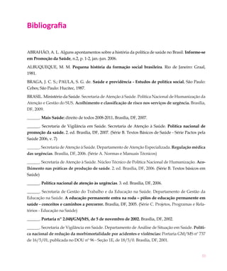 33
Bibliografia
ABRAHÃO, A. L. Alguns apontamentos sobre a história da política de saúde no Brasil. Informe-se
em Promoção da Saúde, n.2, p. 1-2, jan.-jun. 2006.
ALBUQUEQUE, M. M. Pequena história da formação social brasileira. Rio de Janeiro: Graal,
1981.
BRAGA, J. C. S.; PAULA, S. G. de. Saúde e previdência - Estudos de política social. São Paulo:
Cebes; São Paulo: Hucitec, 1987.
BRASIL. Ministério da Saúde. Secretaria de Atenção à Saúde. Política Nacional de Humanização da
Atenção e Gestão do SUS. Acolhimento e classificação de risco nos serviços de urgência. Brasília,
DF, 2009.
______. Mais Saúde: direito de todos 2008-2011. Brasília, DF, 2007.
______. Secretaria de Vigilância em Saúde. Secretaria de Atenção à Saúde. Política nacional de
promoção da saúde. 2. ed. Brasília, DF, 2007. (Série B. Textos Básicos de Saúde - Série Pactos pela
Saúde 2006, v. 7)
______. Secretaria de Atenção à Saúde. Departamento de Atenção Especializada. Regulação médica
das urgências. Brasília, DF, 2006. (Série A. Normas e Manuais Técnicos)
______. Secretaria de Atenção à Saúde. Núcleo Técnico de Política Nacional de Humanização. Aco-
lhimento nas práticas de produção de saúde. 2. ed. Brasília, DF, 2006. (Série B. Textos básicos em
Saúde)
______. Política nacional de atenção às urgências. 3. ed. Brasília, DF, 2006.
______. Secretaria de Gestão do Trabalho e da Educação na Saúde. Departamento de Gestão da
Educação na Saúde. A educação permanente entra na roda – pólos de educação permanente em
saúde - conceitos e caminhos a percorrer. Brasília, DF, 2005. (Série C. Projetos, Programas e Rela-
tórios - Educação na Saúde)
______. Portaria nº 2.048/GM/MS, de 5 de novembro de 2002. Brasília, DF, 2002.
______. Secretaria de Vigilância em Saúde. Departamento de Análise de Situação em Saúde. Políti-
ca nacional de redução da morbimortalidade por acidentes e violências: Portaria GM/MS nº 737
de 16/5/01, publicada no DOU nº 96 - Seção 1E, de 18/5/0. Brasília, DF, 2001.
 
