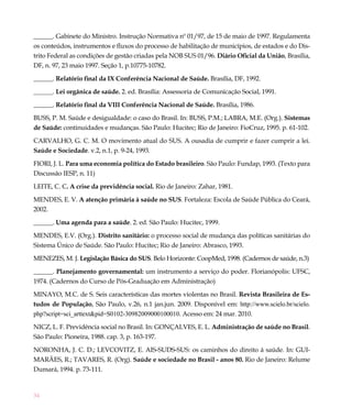 34
______. Gabinete do Ministro. Instrução Normativa nº 01/97, de 15 de maio de 1997. Regulamenta
os conteúdos, instrumentos e fluxos do processo de habilitação de municípios, de estados e do Dis-
trito Federal as condições de gestão criadas pela NOB SUS 01/96. Diário Oficial da União, Brasília,
DF, n. 97, 23 maio 1997. Seção 1, p.10775-10782.
______. Relatório final da IX Conferência Nacional de Saúde. Brasília, DF, 1992.
______. Lei orgânica de saúde. 2. ed. Brasília: Assessoria de Comunicação Social, 1991.
______. Relatório final da VIII Conferência Nacional de Saúde. Brasília, 1986.
BUSS, P. M. Saúde e desigualdade: o caso do Brasil. In: BUSS, P.M.; LABRA, M.E. (Org.). Sistemas
de Saúde: continuidades e mudanças. São Paulo: Hucitec; Rio de Janeiro: FioCruz, 1995. p. 61-102.
CARVALHO, G. C. M. O movimento atual do SUS. A ousadia de cumprir e fazer cumprir a lei.
Saúde e Sociedade. v.2, n.1, p. 9-24, 1993.
FIORI, J. L. Para uma economia política do Estado brasileiro. São Paulo: Fundap, 1993. (Texto para
Discussão IESP, n. 11)
LEITE, C. C. A crise da previdência social. Rio de Janeiro: Zahar, 1981.
MENDES, E. V. A atenção primária à saúde no SUS. Fortaleza: Escola de Saúde Pública do Ceará,
2002.
______. Uma agenda para a saúde. 2. ed. São Paulo: Hucitec, 1999.
MENDES, E.V. (Org.). Distrito sanitário: o processo social de mudança das políticas sanitárias do
Sistema Único de Saúde. São Paulo: Hucitec; Rio de Janeiro: Abrasco, 1993.
MENEZES, M. J. Legislação Básica do SUS. Belo Horizonte: CoopMed, 1998. (Cadernos de saúde, n.3)
______. Planejamento governamental: um instrumento a serviço do poder. Florianópolis: UFSC,
1974. (Cadernos do Curso de Pós-Graduação em Administração)
MINAYO, M.C. de S. Seis características das mortes violentas no Brasil. Revista Brasileira de Es-
tudos de População, São Paulo, v.26, n.1 jan.jun. 2009. Disponível em: http://www.scielo.br/scielo.
php?script=sci_arttext&pid=S0102-30982009000100010. Acesso em: 24 mar. 2010.
NICZ, L. F. Previdência social no Brasil. In: GONÇALVES, E. L. Administração de saúde no Brasil.
São Paulo: Pioneira, 1988. cap. 3, p. 163-197.
NORONHA, J. C. D.; LEVCOVITZ, E. AIS-SUDS-SUS: os caminhos do direito à saúde. In: GUI-
MARÃES, R.; TAVARES, R. (Org). Saúde e sociedade no Brasil - anos 80. Rio de Janeiro: Relume
Dumará, 1994. p. 73-111.
 