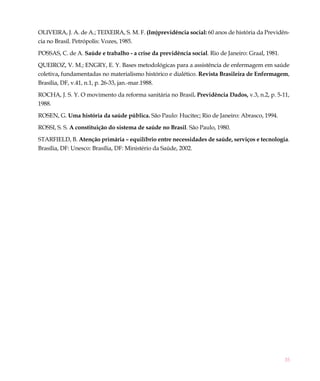 35
OLIVEIRA, J. A. de A.; TEIXEIRA, S. M. F. (Im)previdência social: 60 anos de história da Previdên-
cia no Brasil. Petrópolis: Vozes, 1985.
POSSAS, C. de A. Saúde e trabalho - a crise da previdência social. Rio de Janeiro: Graal, 1981.
QUEIROZ, V. M.; ENGRY, E. Y. Bases metodológicas para a assistência de enfermagem em saúde
coletiva, fundamentadas no materialismo histórico e dialético. Revista Brasileira de Enfermagem,
Brasília, DF, v.41, n.1, p. 26-33, jan.-mar.1988.
ROCHA, J. S. Y. O movimento da reforma sanitária no Brasil. Previdência Dados, v.3, n.2, p. 5-11,
1988.
ROSEN, G. Uma história da saúde pública. São Paulo: Hucitec; Rio de Janeiro: Abrasco, 1994.
ROSSI, S. S. A constituição do sistema de saúde no Brasil. São Paulo, 1980.
STARFIELD, B. Atenção primária – equilíbrio entre necessidades de saúde, serviços e tecnologia.
Brasília, DF: Unesco: Brasília, DF: Ministério da Saúde, 2002.
 