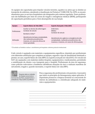 43
As equipes são capacitadas para tripular veículos terrestre, aquático ou aéreo que se destine ao
transporte de enfermos, atendendo a classificação da Portaria nº 2.048/GM. No APH, os encami-
nhamentos para os serviços hospitalares são designados pelo sistema regulador. Esses profissio-
nais são habilitados por meio de cursos de resgate e emergências médicas (REM), participando
de capacitações periódicas para o bom desempenho de sua função.
Equipes Suporte Básico de Vida (SBV) Suporte Avançado à Vida (SAV)
Profissionais
Auxiliar ou técnico de enfermagem
Condutor de veículo
Enfermeiro
Médico
Condutor de veículo
Bombeiro militar*
Atribuição
Atendimento de baixa complexidade,
não realizando procedimentos
invasivos, em casos de vítimas de
menor gravidade.
Atendimento de urgência e emergência de alta
complexidade, realizando procedimentos não
invasivos e invasivos, em casos de vítimas graves.
* É facultado ao bombeiro realizar o atendimento pré-hospitalar conforme protocolo institucional.
Cada veículo é equipado com materiais e equipamentos específicos, tripulado por profissionais
com diferentes atribuições que compõem as equipes, segundo o tipo de atendimento destinado a
prestar, no caso, suporte básico de vida (SBV) ou suporte avançado de vida (SAV). Os veículos de
SAV são equipados com materiais médico-hospitar, equipamentos e medicamentos, permitindo
a estabilização do cliente e seu transporte para o hospital. Profissionais da área de segurança,
como policiais rodoviários e bombeiros identificam situações de risco e realizam manobras de
salvamento, resgate e, quando necessário, o suporte básico de vida (SBV).
Para a segurança dos profissionais e do paciente, é necessário
que todos os princípios de biossegurança sejam aplicados. É
importante promover a limpeza terminal ou concorrente do
interior da ambulância e a desinfecção adequada de mate-
riais e equipamentos.
Pesquise sobre os métodos
de limpeza concorrente e
terminal de área física, equipamentos e
ambulâncias. Peça auxílio ao professor.
 