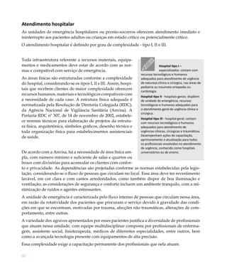 44
Atendimento hospitalar
As unidades de emergência hospitalares ou pronto-socorros oferecem atendimento imediato e
ininterrupto aos pacientes adultos ou crianças em estado crítico ou potencialmente crítico.
O atendimento hospitalar é definido por grau de complexidade - tipo I, II e III.
Toda infraestrutura referente a recursos materiais, equipa-
mentos e medicamentos deve estar de acordo com as nor-
mas e compatível com serviço de emergência.
As áreas físicas são estruturadas conforme a complexidade
do hospital, considerando-se os tipos I, II e III. Assim, hospi-
tais que recebem clientes de maior complexidade oferecem
recursos humanos, materiais e tecnológicos compatíveis com
a necessidade de cada caso. A estrutura física adequada é
normatizada pela Resolução de Diretoria Colegiada (RDC),
da Agência Nacional de Vigilância Sanitária (Anvisa). A
Portaria RDC nº 307, de 14 de novembro de 2002, estabele-
ce normas técnicas para elaboração de projetos da estrutu-
ra física, arquitetônica, símbolos gráficos, desenho técnico e
toda organização física para estabelecimentos assistenciais
de saúde.
De acordo com a Anvisa, há a necessidade de área física am-
pla, com número mínimo e suficiente de salas e quartos ou
boxes com divisórias para acomodar os clientes com confor-
to e privacidade. As dependências são projetadas conforme as normas estabelecidas pela legis-
lação, considerando-se o fluxo de pessoas que circulam no local. Essa área deve ter revestimento
lavável, em cor clara e com cantos arredondados, como também dispor de boa iluminação e
ventilação; as considerações de segurança e conforto incluem um ambiente tranquilo, com a mi-
nimização de ruídos e agentes estressantes.
A unidade de emergência é caracterizada pelo fluxo intenso de pessoas que circulam nessa área,
em razão da rotatividade dos pacientes que procuram o serviço devido à gravidade das condi-
ções em que se encontram, motivadas por trauma, afecções não traumáticas, alterações de com-
portamento, entre outras.
A variedade dos agravos apresentados por esses pacientes justifica a diversidade de profissionais
que atuam nessa unidade, com equipe multidisciplinar composta por profissionais de enferma-
gem, assistente social, fisioterapeuta, médicos de diferentes especialidades, entre outros, bem
como a avançada tecnologia presente com equipamentos de alta precisão.
Essa complexidade exige a capacitação permanente dos profissionais que nela atuam.
Hospital tipo I –
especializados: contam com
recursos tecnológicos e humanos
adequados para atendimento de urgência
de natureza clínica e cirúrgica, nas áreas de
pediatria ou traumato-ortopedia ou
cardiologia.
Hospital tipo II - hospitais gerais: dispõem
de unidade de emergência, recursos
tecnológicos e humanos adequados para
o atendimento geral de urgência clínica e
cirúrgica.
Hospital tipo III - hospital geral: contam
com recursos tecnológicos e humanos
adequados para atendimento de
urgências clínicas, cirúrgicas e traumáticas.
Desempenham ações de capacitação,
aprimoramento e atualização para todos
os profissionais envolvidos no atendimento
de urgência, conhecido como hospitais
universitários ou de ensino.
 