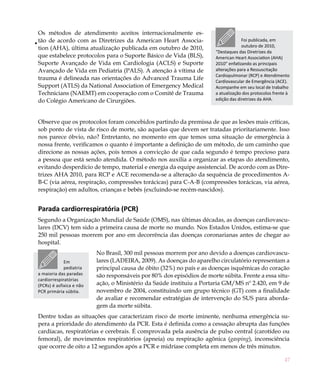 47
Os métodos de atendimento aceitos internacionalmente es-
tão de acordo com as Diretrizes da American Heart Associa-
tion (AHA), última atualização publicada em outubro de 2010,
que estabelece protocolos para o Suporte Básico de Vida (BLS),
Suporte Avançado de Vida em Cardiologia (ACLS) e Suporte
Avançado de Vida em Pediatria (PALS). A atenção à vítima de
trauma é delineada nas orientações do Advanced Trauma Life
Support (ATLS) da National Association of Emergency Medical
Technicians (NAEMT) em cooperação com o Comitê de Trauma
do Colégio Americano de Cirurgiões.
Observe que os protocolos foram concebidos partindo da premissa de que as lesões mais críticas,
sob ponto de vista de risco de morte, são aquelas que devem ser tratadas prioritariamente. Isso
nos parece óbvio, não? Entretanto, no momento em que temos uma situação de emergência à
nossa frente, verificamos o quanto é importante a definição de um método, de um caminho que
direcione as nossas ações, pois temos a convicção de que cada segundo é tempo precioso para
a pessoa que está sendo atendida. O método nos auxilia a organizar as etapas do atendimento,
evitando desperdício de tempo, material e energia da equipe assistencial. De acordo com as Dire-
trizes AHA 2010, para RCP e ACE recomenda-se a alteração da sequência de procedimentos A-
B-C (via aérea, respiração, compressões torácicas) para C-A-B (compressões torácicas, via aérea,
respiração) em adultos, crianças e bebês (excluindo-se recém-nascidos).
Parada cardiorrespiratória (PCR)
Segundo a Organização Mundial de Saúde (OMS), nas últimas décadas, as doenças cardiovascu-
lares (DCV) tem sido a primeira causa de morte no mundo. Nos Estados Unidos, estima-se que
250 mil pessoas morrem por ano em decorrência das doenças coronarianas antes de chegar ao
hospital.
No Brasil, 300 mil pessoas morrem por ano devido a doenças cardiovascu-
lares (LADEIRA, 2009). As doenças do aparelho circulatório representam a
principal causa de óbito (32%) no país e as doenças isquêmicas do coração
são responsáveis por 80% dos episódios de morte súbita. Frente a essa situ-
ação, o Ministério da Saúde instituiu a Portaria GM/MS nº 2.420, em 9 de
novembro de 2004, constituindo um grupo técnico (GT) com a finalidade
de avaliar e recomendar estratégias de intervenção do SUS para aborda-
gem da morte súbita.
Dentre todas as situações que caracterizam risco de morte iminente, nenhuma emergência su-
pera a prioridade do atendimento da PCR. Esta é definida como a cessação abrupta das funções
cardíacas, respiratórias e cerebrais. É comprovada pela ausência de pulso central (carotídeo ou
femoral), de movimentos respiratórios (apneia) ou respiração agônica (gasping), inconsciência
que ocorre de oito a 12 segundos após a PCR e midríase completa em menos de três minutos.
••
Foi publicada, em
outubro de 2010,
“Destaques das Diretrizes da
American Heart Association (AHA)
2010” enfatizando as principais
alterações para a Ressuscitação
Cardiopulmonar (RCP) e Atendimento
Cardiovascular de Emergência (ACE).
Acompanhe em seu local de trabalho
a atualização dos protocolos frente à
edição das diretrizes da AHA.
Em
pediatria
a maioria das paradas
cardiorrespiratórias
(PCRs) é asfixica e não
PCR primária súbita.
 