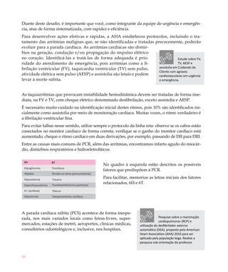 48
Diante deste desafio, é importante que você, como integrante da equipe de urgência e emergên-
cia, atue de forma sistematizada, com rapidez e eficiência.
Para desenvolver ações efetivas e rápidas, a AHA estabeleceu protocolos, incluindo o tra-
tamento das arritmias malignas que, se não identificadas e tratadas precocemente, poderão
evoluir para a parada cardíaca. As arritmias cardíacas são distúr-
bios na geração, condução e/ou propagação do impulso elétrico
no coração. Identificá-las e tratá-las de forma adequada é prio-
ridade do atendimento de emergência, pois arritmias como a fi-
brilação ventricular (FV), taquicardia ventricular (TV) sem pulso,
atividade elétrica sem pulso (AESP) e assistolia são letais e podem
levar à morte súbita.
As taquiarritmias que provocam instabilidade hemodinâmica devem ser tratadas de forma ime-
diata, na FV e TV, com choque elétrico denominado desfibrilação, exceto assistolia e AESP.
É necessário muito cuidado na identificação inicial destes ritmos, pois 10% são identificados ini-
cialmente como assistolia por meio de monitoração cardíaca. Muitas vezes, o ritmo verdadeiro é
a fibrilação ventricular fina.
Para evitar falhas nesse sentido, utilize sempre o protocolo da linha reta: observe se os cabos estão
conectados no monitor cardíaco de forma correta; verifique se o ganho do monitor cardíaco está
aumentado; cheque o ritmo cardíaco em duas derivações, por exemplo, passando de DII para DIII.
Entre as causas mais comuns de PCR, além das arritmias, encontramos infarto agudo do miocár-
dio, distúrbios respiratórios e hidroeletrolíticos.
No quadro à esquerda estão descritos os possíveis
fatores que predispõem à PCR.
Para facilitar, memorize as letras iniciais dos fatores
relacionados, 6H e 6T.
A parada cardíaca súbita (PCS) acontece de forma inespe-
rada, nos mais variados locais como feiras-livres, super-
mercados, estações de metrô, aeroportos, clínicas médicas,
consultórios odontológicos e, inclusive, nos hospitais.
Estude sobre FV,
TV, AESP e
assistolia em Cuidando do
Cliente com agravos
cardiovasculares em urgência
e emergência.
Pesquise sobre a reanimação
cardiopulmonar (RCP) e
utilização do desfibrilador externo
automático (DEA), proposto pela American
Heart Association (AHA) 2010 para ser
aplicado pela população leiga. Realize a
pesquisa sob orientação do professor.
 