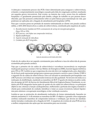49
A detecção e tratamento precoce das PCR é fator determinante para assegurar a sobrevivência,
evitando o comprometimento neurológico causado pela falta de oxigenação cerebral, resultando
em sequelas graves irreversíveis. Este evento, na maioria das vezes, ocorre fora do ambiente
hospitalar e é geralmente presenciado pela família, colegas de trabalho ou por pessoas desco-
nhecidas, que não possuem conhecimento sobre as ações básicas para manutenção da vida, que
poderiam ser aplicadas até a chegada do atendimento pré-hospitalar (APH).
Para que o socorro possa ser prestado de maneira sistematizada ao cliente com parada cardíaca
súbita, a AHA 2010 desenvolveu a cadeia de sobrevivência, constituída pela sequência de ações:
Reconhecimento imediato da PCR e acionamento do serviço de emergência/urgência1.	
(ligue 192 ou 193);
RCP precoce, com ênfase nas compressões torácicas;2.	
Rápida desfibrilação;3.	
Suporte avançado de vida eficaz;4.	
Cuidados pós-RCP integrados.5.	
Cada elo da cadeia deve ser seguido corretamente para melhorar a taxa de sobrevida de pessoas
acometidas pela parada cardíaca.
Veja que o primeiro elo da cadeia de sobrevivência é reconhecer inconsciência ou respiração
inadequada (gasping) e acionar o Serviço Médico de Emergência (SME), fazendo ligação telefônica
para 192 ou 193. Lembre-se que a segurança da cena não deve ser negligenciada, pois, dependen-
do do local, pode representar perigo para a pessoa que prestará o socorro e para o cliente. O SBV é
o segundo elo da cadeia de sobrevivência e deve ser iniciado no atendimento pré-hospitalar com
a RCP precoce com ênfase nas compressões torácicas de alta qualidade. No terceiro elo indica-se a
realização da desfibrilação, mantendo as manobras de RCP. O quarto elo destaca-se pelos cuida-
dos da equipe de SAV do Serviço de Atendimento Móvel de Urgência (Samu). Finalmente, os cui-
dados pós-PCR integrados fazem parte do quinto elo da cadeia de sobrevivência e os principais
objetivos são: otimizar a função cardiopulmonar, melhorando a perfusão dos órgãos; transferir o
cliente para continuidade do cuidado; identificar e tratar as causas reversíveis; induzir hipoter-
mia para otimizar a recuperação neurológica; evitar ventilação excessiva.
Lembre-se que os protocolos de atendimento realizados de forma sistematizada, baseados no
método mnemônico C-A-B orientam as manobras de SBV. O objetivo é garantir a boa oxigenação
cerebral, realizando manobras de compressões torácicas e ventilação, que devem ser imediata-
mente iniciadas e realizadas até a chegada do SAV. A sequência de eventos de uma PCR nos leva
a melhor compreensão das ações que são necessárias para sua reversão.
	 1	 2	 3	 4	 5
Cadeia de sobrevivência de ACE Adulto (AHA 2010)
 