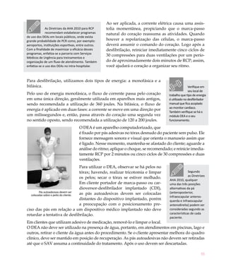 55
Ao ser aplicada, a corrente elétrica causa uma assis-
tolia momentânea, propiciando que o marca-passo
natural do coração reassuma as atividades. Quando
houver a repolarização das células, o marca-passo
deverá assumir o comando do coração. Logo após a
desfibrilação, reiniciar imediatamente cinco ciclos de
30 compressões para duas ventilações por um perío-
do de aproximadamente dois minutos de RCP; assim,
você ajudará o coração a organizar seu ritmo.
Para desfibrilação, utilizamos dois tipos de energia: a monofásica e a
bifásica.
Pelo uso de energia monofásica, o fluxo de corrente passa pelo coração
em uma única direção, geralmente utilizada em aparelhos mais antigos,
sendo recomendada a utilização de 360 joules. Na bifásica, o fluxo de
energia é aplicado em duas fases: a corrente se move em uma direção por
um milissegundos e, então, passa através do coração uma segunda vez
no sentido oposto, sendo recomendada a utilização de 120 a 200 joules.
O DEA é um aparelho computadorizado, que
é fixado por pás adesivas no tórax desnudo do paciente sem pulso. Ele
fornece mensagem sonora e visual que orienta o manuseio assim que
é ligado. Nesse momento, mantenha-se afastado do cliente; aguarde a
análise do ritmo; aplique o choque, se recomendado; e reinicie imedia-
tamente RCP por 2 minutos ou cinco ciclos de 30 compressões e duas
ventilações.
Para utilizar o DEA, observar se há pelos no
tórax; havendo, realizar tricotomia e limpar
os pelos; secar o tórax se estiver molhado.
Em cliente portador de marca-passo ou car-
dioversor-desfibrilador implantado (CDI),
as pás autoadesivas devem ser colocadas
distantes do dispositivo implantado, porém
a preocupação com o posicionamento pre-
ciso das pás em relação a um dispositivo médico implantado não deve
retardar a tentativa de desfibrilação.
Em clientes que utilizam adesivo de medicação, removê-lo e limpar o local.
O DEA não deve ser utilizado na presença de água, portanto, em atendimentos em piscinas, lago e
outros, retirar o cliente da água antes do procedimento. Se o cliente apresentar melhora do quadro
clínico, deve ser mantido em posição de recuperação. As pás autoadesivas não devem ser retiradas
até que o SAV assuma a continuidade do tratamento. Após o uso devem ser descartadas.
Pás autoadesivas devem ser
colocadas sobre o peito do cliente.
As Diretrizes da AHA 2010 para RCP
recomendam estabelecer programas
de uso dos DEAs em locais públicos, onde exista
grande probabilidade de PCR como, por exemplo:
aeroportos, instituições esportivas, entre outros.
Com a finalidade de maximizar a eficácia desses
programas, enfatiza-se a parceria com Serviços
Médicos de Urgência para treinamentos e
organização de um fluxo de atendimento. Também
enfatiza-se o uso dos DEAs no intra-hospitalar.
Verifique em
seu local de
trabalho que tipo de energia
é utilizado no desfibrilador
manual que fica acoplado
ao monitor cardíaco.
Também verifique se há o
módulo DEA e o seu
funcionamento.
Segundo
as Diretrizes
AHA 2010, qualquer
uma das três posições
alternativas da pá
(anteroposterior,
infraescapular anteros-
querda e infraescapular
anterodireita) podem ser
consideradas segundo as
características de cada
paciente.
 