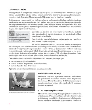 58
C – Circulação - Adulto
Prosseguir com as compressões torácicas de alta qualidade numa frequência mínima de 100 por
minuto aguardando o retorno total do tórax. É importante alternar as pessoas que fazem as com-
pressões a cada 2 minutos. Manter a relação 30:2 se não houver via aérea avançada.
Realizar acesso venoso periférico, preferencialmente na fossa antecubital para administração de
medicamentos e reposição volêmica. Para melhor resposta ao tratamento com drogas, adminis-
trar, sequencialmente ao uso do medicamento, 20 ml em bolus de soro fisiológico. Esta ação, jun-
tamente com a elevação do membro superior que foi puncionado, permitirá que o medicamento
chegue mais rápido ao nível central.
Caso não seja possível um acesso venoso, providenciar material
para a realização de punção intra-óssea por profissional médico
ou enfermeiro habilitado.
Quando não for possível administrar medicamentos por via endove-
nosa, utilizar a via endotraqueal.
Ao instalar o monitor cardíaco, caso no seu serviço o cabo seja de
três derivações, você pode memorizar o correto posicionamento do mesmo com o método mne-
mônico: fumaça (preto) sobre fogo (vermelho) e branco à direita. O ritmo cardíaco pode ser verificado
pelo monitor, cujo registro da atividade do coração se inicia quando você posiciona as pás no tó-
rax do cliente. Será possível visualizar o ritmo que provocou a PCR pelo visor do monitor. Fique
atento e providencie um tubo de gel condutor para melhor utilização das pás.
Caso na leitura do ritmo cardíaco seja observada assistolia, certifique que:
os cabos estão todos conectados,•	
houve aumento do ganho no monitor cardíaco,•	
foram checadas•	 duas derivações.
Após estas observações, confirma-se o quadro de assistolia.
C- Circulação - Bebê e criança
Manter RCP quando o pulso for inferior a 60 batimen-
tos por minuto ou quando observar sinais de perfusão
inadequada. Manter frequência de 100 compressões por
minuto com interrupções, não excedendo 10 segundos
(suporte avançado).
A - Via aérea avançada – Adultos
Manter via aérea avançada supraglótica ou entubação
endotraqueal. O médico utilizará a técnica de entubação
endotraqueal com objetivo de aliviar possível obstrução,
iniciar ventilação mecânica e oxigenoterapia e melhorar
Compressão torácica em lactente por um profissional.
Realize uma pesquisa
sobre os
medicamentos que podem ser
administrados por via endotraqueal
no atendimento a PCR.
 