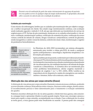 61
Prevenir erros de medicação faz parte das metas internacionais de segurança do paciente.
Os erros podem ocorrer em qualquer etapa da terapia medicamentosa. É apropriada a discussão
sobre o assunto em sala de aula com a mediação do professor.
Cuidados pós-reanimação
Como técnico de enfermagem, lembre que os cuidados pós-reanimação têm por objetivo assegu-
rar a melhor recuperação do cliente. Seu estado exige monitoramento contínuo, com avaliação
sendo realizada segundo o método C-A-B, até que seja efetivada sua transferência do serviço de
urgência para a UTI. Na fase de pós-reanimação, destacam-se os cuidados relacionados à: vias aé-
reas e ventilação; monitorização cardíaca; verificação de oximetria de pulso; verificação de acesso
venoso; controle de infusão de volume, drogas vasoativas e antiarrítmicas; controle de glicemia;
sonda nasogástrica e cateter vesical de demora; controle dos sinais vitais; monitorização e registro
de parâmetros hemodinâmicos.
As Diretrizes da AHA 2010 recomendam um sistema abrangente,
estruturado para receber a vítima pós-PCR, de modo a assegurar
aporte cardiopulmonar e neurológico, hipotermia terapêutica e in-
tervenções percutâneas.
Apósaestabilizaçãodopaciente,oenfermeiroprovidenciaráatransfe-
rênciaparaUTIouhemodinâmicadeformaadequadaesegura.Duran-
teotransporte,énecessáriaareavaliaçãoconstanteparaamanutenção
deviasaéreaspérvias,daventilaçãomecânicaedeinfusãodedrogas
vasoativas e antiarrítmicas. A oximetria deve ser monitorada para
evitar problemas hemodinâmicos, ofertar oxigênio mantendo a
saturação de oxigênio > ou = a 94% (AHA, 2010). Lembre-se da
importância de ter disponível a maleta de emergência com medica-
mentos e insumos, bolsa-valva-máscara, entre outros.
Obstrução das vias aéreas por corpo estranho (Ovace)
A obstrução de vias aéreas por corpo estranho é bastante comum em nosso cotidiano, podendo
ocorrer durante o almoço, brincadeiras entre crianças, churrasco entre amigos, dentre outros.
O reconhecimento precoce é fator determinante para o tratamento e evolução satisfatória
do quadro.
Podemos encontrar obstrução leve da via aérea quando o cliente tem troca gasosa, está conscien-
te, consegue tossir e apresentar chiados no peito quando respira. Nesse caso, encorajar a pessoa a
tossir para expelir o corpo estranho, acompanhando sua evolução. Caso a obstrução da via aérea
se torne grave, a troca gasosa pode estar insuficiente ou ausente. A pessoa pode não conseguir
Pesquise sobre os
efeitos da
hipotermia terapêutica nos
cuidados pós-PCR. Peça auxílio
ao professor.
O reconhecimento
precoce de eventos
neurológicos com a realização de
eletroencefalograma pode
colaborar nos resultados
funcionais pós-PCR. Fique atento
aos episódios de convulsões.
 
