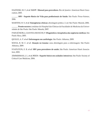69
HAZINSKI, M. F. et al. SAVP - Manual para provedores. Rio de Janeiro: American Heart Asso-
ciation, 2003.
______. SBV - Suporte Básico de Vida para profissionais de Saúde. São Paulo: Prous Science,
2006.
MARTINS, H. S. et al. Emergências clínicas: abordagem prática. 2. ed. São Paulo: Manole, 2006.
______. Pronto-socorro: condutas do Hospital das Clínicas da Faculdade de Medicina da Univer-
sidade de São Paulo. São Paulo: Manole, 2007.
PAES JÚNIOR, J.; GIAVINA-BIANCHI, P. Diagnóstico e terapêutica das urgências médicas. São
Paulo: Roca, 2003.
QUILICI, A. P. et al. Enfermagem em cardiologia. São Paulo: Atheneu, 2009.
SOUSA, R. M. C. et al. Atuação no trauma: uma abordagem para a enfermagem. São Paulo:
Atheneu, 2009.
STAPLETON, E. R. et al. SBV para provedores de saúde. São Paulo: American Heart Associa-
tion, 2002.
ZIMMERMAN, J. L. et al. FCCS – Suporte básico em cuidados intensivos. São Paulo: Society of
Critical Care Medicine, 2004.
 