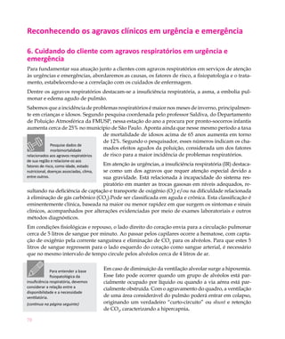 70
Reconhecendo os agravos clínicos em urgência e emergência
6. Cuidando do cliente com agravos respiratórios em urgência e
emergência
Para fundamentar sua atuação junto a clientes com agravos respiratórios em serviços de atenção
às urgências e emergências, abordaremos as causas, os fatores de risco, a fisiopatologia e o trata-
mento, estabelecendo-se a correlação com os cuidados de enfermagem.
Dentre os agravos respiratórios destacam-se a insuficiência respiratória, a asma, a embolia pul-
monar e edema agudo de pulmão.
Sabemos que a incidência de problemas respiratórios é maior nos meses de inverno, principalmen-
te em crianças e idosos. Segundo pesquisa coordenada pelo professor Saldiva, do Departamento
de Poluição Atmosférica da FMUSP, nessa estação do ano a procura por pronto-socorros infantis
aumenta cerca de 25% no município de São Paulo. Aponta ainda que nesse mesmo período a taxa
de mortalidade de idosos acima de 65 anos aumenta em torno
de 12%. Segundo o pesquisador, esses números indicam os cha-
mados efeitos agudos da poluição, considerada um dos fatores
de risco para a maior incidência de problemas respiratórios.
Em atenção às urgências, a insuficiência respiratória (IR) destaca-
se como um dos agravos que requer atenção especial devido a
sua gravidade. Está relacionada à incapacidade do sistema res-
piratório em manter as trocas gasosas em níveis adequados, re-
sultando na deficiência de captação e transporte de oxigênio (O2
) e/ou na dificuldade relacionada
à eliminação de gás carbônico (CO2
).Pode ser classificada em aguda e crônica. Esta classificação é
eminentemente clínica, baseada na maior ou menor rapidez em que surgem os sintomas e sinais
clínicos, acompanhados por alterações evidenciadas por meio de exames laboratoriais e outros
métodos diagnósticos.
Em condições fisiológicas e repouso, o lado direito do coração envia para a circulação pulmonar
cerca de 5 litros de sangue por minuto. Ao passar pelos capilares ocorre a hematose, com capta-
ção de oxigênio pela corrente sanguínea e eliminação de CO2
para os alvéolos. Para que estes 5
litros de sangue regressem para o lado esquerdo do coração como sangue arterial, é necessário
que no mesmo intervalo de tempo circule pelos alvéolos cerca de 4 litros de ar.
Em caso de diminuição da ventilação alveolar surge a hipoxemia.
Esse fato pode ocorrer quando um grupo de alvéolos está par-
cialmente ocupado por líquido ou quando a via aérea está par-
cialmente obstruída. Com o agravamento do quadro, a ventilação
de uma área considerável do pulmão poderá entrar em colapso,
originando um verdadeiro “curto-circuito” ou shunt e retenção
de CO2
, caracterizando a hipercapnia.
Pesquise dados de
morbimortalidade
relacionados aos agravos respiratórios
de sua região e relacione-os aos
fatores de risco, como idade, estado
nutricional, doenças associadas, clima,
entre outros.
Para entender a base
fisiopatológica da
insuficiência respiratória, devemos
considerar a relação entre a
disponibilidade e a necessidade
ventilatória.
(continua na página seguinte)
 