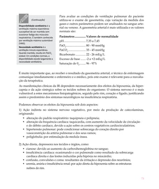 71
Para avaliar as condições de ventilação pulmonar do paciente
utiliza-se o exame de gasometria, cuja variação da medida dos
gases e outros parâmetros podem ser analisados no sangue arte-
rial ou venoso. A gasometria arterial é mais utilizada e os valores
normais são:
Parâmetros................ Valores de normalidade
pH............................... 7,35 a 7,45
PaO2
............................ 80 - 90 mmHg
PaCO2
......................... 35 - 45 mmHg
Bicarbonato............... 22 - 26 mEq/L
Excesso de base........ -2 a +2 mEq/L
Saturação de 02
.......... 96 - 97%
É muito importante que, ao receber o resultado da gasometria arterial, o técnico de enfermagem
comunique imediatamente o enfermeiro e o médico, pois este exame é relevante para a reavalia-
ção da terapêutica.
As manifestações clínicas da IR dependem necessariamente dos efeitos da hipoxemia, da hiper-
capnia e da ação sinérgica sobre os tecidos nobres do organismo. O sistema nervoso é o mais
vulnerável a estes mecanismos fisiopatogênicos, seguido pelo rim, coração e fígado, justificando
assim o predomínio dos sintomas neurológicos na insuficiência respiratória.
Podemos observar os efeitos da hipoxemia sob dois aspectos:
1) Ação indireta no sistema nervoso vegetativo, por meio da produção de catecolaminas,
originando:
alteração do padrão respiratório: taquipneia e polipneia;•	
alteração da frequência cardíaca: taquicardia, com aumento da velocidade de circulação•	
e do débito cardíaco, devido a ação sobre os centros vegetativos cardiocirculatórios;
hipertensão pulmonar: pode condicionar sobrecarga do coração direito por•	
vasoconstrição da artéria pulmonar e dos seus ramos;
poliglobulia: por estimulação da medula óssea.•	
2) Ação direta, depressora nos tecidos e órgãos, como:
cianose: devido ao aumento da carboxi•	 hemoglobina no sangue;
insuficiência cardíaca: ocasionando o cor pulmonale como resultado da sobrecarga•	
cardíaca direita e das lesões induzidas pela hipóxia no miocárdio;
confusão, convulsões e coma: resultantes da irritação e depressão dos neurônios;•	
uremia, anúria e insuficiência renal: por ação direta da hipoxemia sobre as estruturas•	
nobres do rim.
(Continuação)
Disponibilidade ventilatória é a
ventilação máxima espontânea
susceptível de ser mantida sem
ocasionar fadiga dos músculos
respiratórios. É também conhecida
por ventilação máxima sustentável
(VMS).
Necessidade ventilatória é a
ventilação-minuto espontânea.
Quando mantida, resulta em PaCO2
estável. Em condições normais, a
disponibilidade excede largamente a
necessidade ventilatória.
 