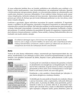 74
A causa subjacente também deve ser tratada; antibióticos são utilizados para combater a in-
fecção e outros medicamentos, como broncodilatadores, são amplamente indicados. Quando
o tecido pulmonar está gravemente afetado, os corticosteróides podem ser administrados com
cautela para diminuir o processo inflamatório. O uso sistêmico destes fármacos pode causar
várias complicações, incluindo redução da força muscular. Apresentam melhor resultado nas
pessoas que sofrem de doenças que provocam inflamação pulmonar ou das vias aéreas, como
asma e reações alérgicas.
Conforme a gravidade, alguns indivíduos necessitam de suporte ventilatório. É importante
manter o equilíbrio do pH sanguíneo, ajustando a frequência respiratória ou utilizando medi-
camentos para correção da acidemia. São indicados também os medicamentos para tranquilizar
o cliente, reduzindo a necessidade e consumo de oxigênio do organismo, facilitando a ventila-
ção pulmonar. O controle cuidadoso da quantidade de líquido no organismo é imprescindível
para otimizar a função pulmonar e cardíaca. Nesse sentido, o balanço hidroeletrolítico deve ser
realizado com muita cautela e atenção.
O cuidado de enfermagem seguro e livre de riscos tem implicações na saúde do cliente.
Converse com os colegas, no local de trabalho e em sala de aula, sobre a importância de realizar
o balanço hidroeletrolítico corretamente. Analise os fatores que influenciam nos cálculos e as
consequências decorrentes das inadequações durante o procedimento.
Asma
Trata-se de uma doença inflamatória crônica, caracterizada por hiperresponsividade das vias
aéreas, manifestando-se por obstrução ao fluxo aéreo, reversível espontaneamente ou pelo tra-
tamento, com episódios recorrentes de sibilos, dispneia e tosse, particularmente à noite e pela
manhã, ao acordar.
A asma pode ser controlada na maioria dos pacientes, evitando
os atendimentos em emergências e as hospitalizações. Se a asma
não for bem controlada, ela pode tornar-se crônica com prejuízo
permanente ao fluxo aéreo, levar à limitação física e social signi-
ficativa e até causar a morte, em casos mais graves.
Geralmente, a crise asmática é desencadeada por infecções vi-
rais, fatores alergênicos e mudança climática.
A identificação da asma pode ser baseada em condições clínicas
e provas funcionais, como a espirometria, indicando obstrução
ao fluxo aéreo. A presença de sibilos, tosse persistente, particu-
larmente à noite ou ao acordar, falta de ar, desconforto respi-
ratório após atividade física, reação ou dificuldade respiratória
após exposição a alérgenos (mofo, poeira doméstica, pelos de
Pesquise sobre a
incidência da asma em
seu município e relacione os fatores
que causam a descompensação do
indivíduo portador desse agravo.
O termo espirometria é
oriundo do latim spirare
+ metrum = medida da respiração
(ventilação). É um teste ou prova de
função ventilatória capaz de medir
volume, capacidade, fluxo pulmonar,
entre outros. (continua)
 