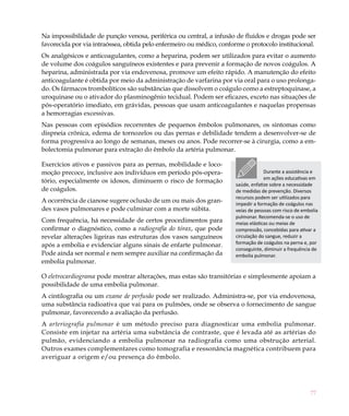 77
Na impossibilidade de punção venosa, periférica ou central, a infusão de fluidos e drogas pode ser
favorecida por via intraóssea, obtida pelo enfermeiro ou médico, conforme o protocolo institucional.
Os analgésicos e anticoagulantes, como a heparina, podem ser utilizados para evitar o aumento
de volume dos coágulos sanguíneos existentes e para prevenir a formação de novos coágulos. A
heparina, administrada por via endovenosa, promove um efeito rápido. A manutenção do efeito
anticoagulante é obtida por meio da administração de varfarina por via oral para o uso prolonga-
do. Os fármacos trombolíticos são substâncias que dissolvem o coágulo como a estreptoquinase, a
uroquinase ou o ativador do plasminogênio tecidual. Podem ser eficazes, exceto nas situações de
pós-operatório imediato, em grávidas, pessoas que usam anticoagulantes e naquelas propensas
a hemorragias excessivas.
Nas pessoas com episódios recorrentes de pequenos êmbolos pulmonares, os sintomas como
dispneia crônica, edema de tornozelos ou das pernas e debilidade tendem a desenvolver-se de
forma progressiva ao longo de semanas, meses ou anos. Pode recorrer-se à cirurgia, como a em-
bolectomia pulmonar para extração do êmbolo da artéria pulmonar.
Exercícios ativos e passivos para as pernas, mobilidade e loco-
moção precoce, inclusive aos indivíduos em período pós-opera-
tório, especialmente os idosos, diminuem o risco de formação
de coágulos.
A ocorrência de cianose sugere oclusão de um ou mais dos gran-
des vasos pulmonares e pode culminar com a morte súbita.
Com frequência, há necessidade de certos procedimentos para
confirmar o diagnóstico, como a radiografia do tórax, que pode
revelar alterações ligeiras nas estruturas dos vasos sanguíneos
após a embolia e evidenciar alguns sinais de enfarte pulmonar.
Pode ainda ser normal e nem sempre auxiliar na confirmação da
embolia pulmonar.
O eletrocardiograma pode mostrar alterações, mas estas são transitórias e simplesmente apoiam a
possibilidade de uma embolia pulmonar.
A cintilografia ou um exame de perfusão pode ser realizado. Administra-se, por via endovenosa,
uma substância radioativa que vai para os pulmões, onde se observa o fornecimento de sangue
pulmonar, favorecendo a avaliação da perfusão.
A arteriografia pulmonar é um método preciso para diagnosticar uma embolia pulmonar.
Consiste em injetar na artéria uma substância de contraste, que é levada até as artérias do
pulmão, evidenciando a embolia pulmonar na radiografia como uma obstrução arterial.
Outros exames complementares como tomografia e ressonância magnética contribuem para
averiguar a origem e/ou presença do êmbolo.
Durante a assistência e
em ações educativas em
saúde, enfatize sobre a necessidade
de medidas de prevenção. Diversos
recursos podem ser utilizados para
impedir a formação de coágulos nas
veias de pessoas com risco de embolia
pulmonar. Recomenda-se o uso de
meias elásticas ou meias de
compressão, concebidas para ativar a
circulação do sangue, reduzir a
formação de coágulos na perna e, por
conseguinte, diminuir a frequência de
embolia pulmonar.
 