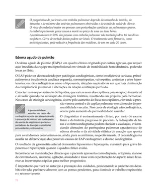 78
O prognóstico de pacientes com embolia pulmonar depende do tamanho do êmbolo, do
tamanho e do número das artérias pulmonares obstruídas e do estado de saúde do cliente.
O risco de embolia é maior em pessoas com perturbações cardíacas ou pulmonares graves.
A embolia pulmonar grave causa a morte no prazo de uma ou duas horas.
Aproximadamente 50% das pessoas com embolia pulmonar não tratada podem ter recidivas
no futuro. Cerca de metade destas podem ser letais. O tratamento com fármacos, como
anticoagulantes, pode reduzir a frequência das recidivas, de um em cada 20 casos.
Edema agudo de pulmão
O edema agudo de pulmão (EAP) é um quadro clínico originado por outros agravos, que requer
ação imediata da equipe multiprofissional em virtude de instabilidade hemodinâmica, podendo
levar ao óbito.
O EAP pode ser desencadeado por patologias cardiogênicas, como insuficiência cardíaca, princi-
palmente a insuficiência cardíaca esquerda, coronariopatias, valvopatias, arritmias e crise hiper-
tensiva; ou não cardiogênicas como a hipoxemia, afecções respiratórias em que haja diminuição
da complacência pulmonar e alterações da relação ventilação perfusão.
Caracterizam-se por acúmulo de líquidos, que extravasam dos capilares para o espaço intersticial
e alveolar quando há saturação da drenagem linfática, resultando em prejuízo para hematose.
Nos casos de etiologia cardiogênica, ocorre pelo aumento do fluxo nos capilares, elevando a pres-
são venosa central e do capilar pulmonar sem alteração de per-
meabilidade vascular. Nos casos de etiologia não cardiogênica,
ocorre pelo aumento da permeabilidade vascular.
O diagnóstico é eminentemente clínico, por meio do exame
físico e da história pregressa do paciente. A radiografia de tó-
rax e o eletrocardiograma podem elucidar a avaliação, eviden-
ciando alterações do parênquima pulmonar característico de
edema alveolar e da atividade elétrica do coração que aponta
para as síndromes coronarianas ou, ainda, para as arritmias, respectivamente. O ecocardiograma
auxilia na diferenciação das possíveis causas de EAP cardiogênico e do não cardiogênico.
O resultado da gasometria arterial demonstra hipoxemia e hipocapnia, cursando para grave hi-
poxemia e hipercapnia quando o quadro clínico evolui.
Reconhecer as manifestações clínicas que o paciente apresenta como dispneia, ortopneia, cianose
de extremidades, sudorese, agitação, ansiedade e tosse com expectoração de aspecto róseo favo-
rece as intervenções rápidas para melhor prognóstico.
É importante que você se antecipe à prestação dos cuidados, posicionando o paciente em decú-
bito elevado, preferencialmente com as pernas pendentes, para diminuir o trabalho respiratório
e o retorno venoso.
A permeabilidade
vascular nos casos não
cardiogênicos pode ser alterada devido
à presença de toxinas, uso inadequado
de aporte de oxigênio em pacientes
portadores de doenças respiratórias
pré-existentes, entre outras.
 