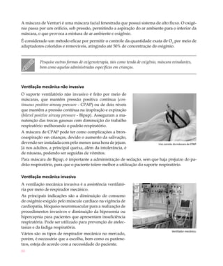 80
Uso correto da máscara de CPAP.
A máscara de Venturi é uma máscara facial fenestrada que possui sistema de alto fluxo. O oxigê-
nio passa por um orifício, sob pressão, permitindo a aspiração do ar ambiente para o interior da
máscara, o que provoca a mistura de ar ambiente e oxigênio.
É considerado um método eficaz por permitir o controle da quantidade exata de O2
por meio de
adaptadores coloridos e removíveis, atingindo até 50% de concentração de oxigênio.
Pesquise outras formas de oxigenoterapia, tais como tenda de oxigênio, máscara reinalantes,
bem como aquelas administradas específicas em crianças.
Ventilação mecânica não invasiva
O suporte ventilatório não invasivo é feito por meio de
máscaras, que mantêm pressão positiva contínua (con-
tinuous positive airway pressure - CPAP) ou de dois níveis
que mantêm a pressão contínua na inspiração e expiração
(bilevel positive airway pressure - Bipap). Asseguram a ma-
nutenção das trocas gasosas com diminuição do trabalho
respiratório melhorando o padrão respiratório.
A máscara de CPAP pode ter como complicações a bron-
coaspiração em crianças, devido o aumento da salivação,
devendo ser instalada com pelo menos uma hora de jejum.
Já nos adultos, a principal queixa, além da intolerância, é
de náuseas, podendo ser seguidas de vômitos.
Para máscara de Bipap, é importante a administração de sedação, sem que haja prejuízo do pa-
drão respiratório, para que o paciente tolere melhor a utilização do suporte respiratório.
Ventilação mecânica invasiva
A ventilação mecânica invasiva é a assistência ventilató-
ria por meio de respirador mecânico.
As principais indicações são a diminuição do consumo
de oxigênio exigido pelo músculo cardíaco na vigência de
cardiopatia, bloqueio neuromuscular para a realização de
procedimentos invasivos e diminuição da hipoxemia ou
hipercapnia para pacientes que apresentam insuficiência
respiratória. Pode ser utilizado para prevenção de atelec-
tasias e da fadiga respiratória.
Vários são os tipos de respirador mecânico no mercado,
porém, é necessário que a escolha, bem como os parâme-
tros, esteja de acordo com a necessidade do paciente.
Ventilador mecânico.
 
