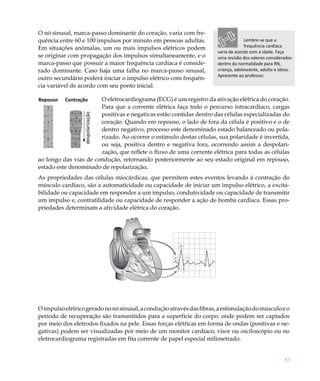 83
Repouso Contração
despolarização
O nó sinusal, marca-passo dominante do coração, varia com fre-
quência entre 60 e 100 impulsos por minuto em pessoas adultas.
Em situações anômalas, um ou mais impulsos elétricos podem
se originar com propagação dos impulsos simultaneamente, e o
marca-passo que possuir a maior frequência cardíaca é conside-
rado dominante. Caso haja uma falha no marca-passo sinusal,
outro secundário poderá iniciar o impulso elétrico com frequên-
cia variável de acordo com seu ponto inicial.
O eletrocardiograma (ECG) é um registro da ativação elétrica do coração.
Para que a corrente elétrica faça todo o percurso intracardíaco, cargas
positivas e negativas estão contidas dentro das células especializadas do
coração. Quando em repouso, o lado de fora da célula é positivo e o de
dentro negativo, processo este denominado estado balanceado ou pola-
rizado. Ao ocorrer o estímulo destas células, sua polaridade é invertida,
ou seja, positiva dentro e negativa fora, ocorrendo assim a despolari-
zação, que reflete o fluxo de uma corrente elétrica para todas as células
ao longo das vias de condução, retornando posteriormente ao seu estado original em repouso,
estado este denominado de repolarização.
As propriedades das células miocárdicas, que permitem estes eventos levando à contração do
músculo cardíaco, são a automaticidade ou capacidade de iniciar um impulso elétrico, a excita-
bilidade ou capacidade em responder a um impulso, condutividade ou capacidade de transmitir
um impulso e, contratilidade ou capacidade de responder a ação de bomba cardíaca. Essas pro-
priedades determinam a atividade elétrica do coração.
Oimpulsoelétricogeradononósinusal,aconduçãoatravésdasfibras,aestimulaçãodomúsculoeo
período de recuperação são transmitidos para a superfície do corpo, onde podem ser captados
por meio dos eletrodos fixados na pele. Essas forças elétricas em forma de ondas (positivas e ne-
gativas) podem ser visualizadas por meio de um monitor cardíaco, visor ou osciloscópio ou no
eletrocardiograma registradas em fita corrente de papel especial milimetrado.
Lembre-se que a
frequência cardíaca
varia de acordo com a idade. Faça
uma revisão dos valores considerados
dentro da normalidade para RN,
criança, adolescente, adulto e idoso.
Apresente ao professor.
R
P T
Q S
 