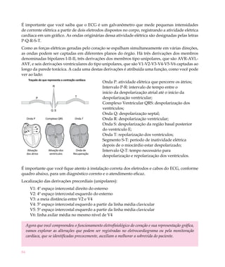 84
Onda P Complexo QRS Onda T
Ativação dos
átrios
Ativação dos
ventrículos
Onda de
recuperação
R
P
T
Q S
Onda P Complexo QRS Onda T
Ativação dos
átrios
Ativação dos
ventrículos
Onda de
recuperação
Onda P
Onda de
Recuperação
Complexo QRS
Ativação dos
ventrículos
Onda T
Ativação
dos átrios
Traçado do que representa a contração cardíaca
É importante que você saiba que o ECG é um galvanômetro que mede pequenas intensidades
de corrente elétrica a partir de dois eletrodos dispostos no corpo, registrando a atividade elétrica
cardíaca em um gráfico. As ondas originárias dessa atividade elétrica são designadas pelas letras
P-Q-R-S-T.
Como as forças elétricas geradas pelo coração se espalham simultaneamente em várias direções,
as ondas podem ser captadas em diferentes planos do órgão. Há três derivações dos membros
denominadas bipolares I-II-II, três derivações dos membros tipo unipolares, que são AVR-AVL-
AVF, e seis derivações ventriculares do tipo unipolares, que são V1-V2-V3-V4-V5-V6 captadas ao
longo da parede torácica. A cada uma destas derivações é atribuída uma função, como você pode
ver ao lado:
Onda P: atividade elétrica que percorre os átrios;
Intervalo P-R: intervalo de tempo entre o
início da despolarização atrial até o início da
despolarização ventricular;
Complexo Ventricular QRS: despolarização dos
ventrículos;
Onda Q: despolarização septal;
Onda R: despolarização ventricular;
Onda S: despolarização da região basal posterior
do ventrículo E;
Onda T: repolarização dos ventrículos;
Segmento S-T: período de inatividade elétrica
depois de o miocárdio estar despolarizado;
Intervalo Q-T: tempo necessário para
despolarização e repolarização dos ventrículos.
É importante que você fique atento à instalação correta dos eletrodos e cabos do ECG, conforme
quadro abaixo, para um diagnóstico correto e o atendimento eficaz.
Localização das derivações precordiais (unipolares):
V1: 4º espaço intercostal direito do esterno
V2: 4º espaço intercostal esquerdo do esterno
V3: a meia distância entre V2 e V4
V4: 5º espaço intercostal esquerdo a partir da linha média clavicular
V5: 5º espaço intercostal esquerdo a partir da linha média clavicular
V6: linha axilar média no mesmo nível de V4
Agora que você compreendeu o funcionamento eletrofisiológico do coração e sua representação gráfica,
vamos explorar as alterações que podem ser registradas no eletrocardiograma ou pela monitoração
cardíaca, que se identificadas precocemente, auxiliam a melhorar a sobrevida do paciente.
 
