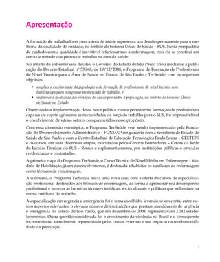 7
Apresentação
A formação de trabalhadores para a área de saúde representa um desafio permanente para a me-
lhoria da qualidade do cuidado, no âmbito do Sistema Único de Saúde – SUS. Nesta perspectiva
de cuidado com a qualidade é inevitável relacionarmos a enfermagem, pois ela se constitui em
cerca de metade dos postos de trabalho na área da saúde.
No intuito de enfrentar este desafio, o Governo do Estado de São Paulo criou mediante a publi-
cação do Decreto Estadual nº 53.848, de 19/12/2008, o Programa de Formação de Profissionais
de Nível Técnico para a Área de Saúde no Estado de São Paulo – TecSaúde, com os seguintes
objetivos:
ampliar a escolaridade da população e da formação de profissionais de nível técnico com•	
habilitações para o ingresso no mercado de trabalho, e
melhorar a qualidade dos serviços de saúde prestados à população, no âmbito do Sistema Único•	
de Saúde no Estado.
Objetivando a implementação dessa nova política e uma permanente formação de profissionais
capazes de suprir agilmente as necessidades de força de trabalho para o SUS, foi imprescindível
o envolvimento de vários setores comprometidos nesse propósito.
Com essa dimensão estratégica, o Programa TecSaúde vem sendo implementado pela Funda-
ção do Desenvolvimento Administrativo – FUNDAP em parceria com a Secretaria de Estado de
Saúde de São Paulo e com o Centro Estadual de Educação Tecnológica Paula Souza – CEETEPS
e os cursos, em suas diferentes etapas, executados pelos Centros Formadores – Cefors da Rede
de Escolas Técnicas do SUS – Retsus e suplementarmente, por instituições públicas e privadas
credenciadas e contratadas.
A primeira etapa do Programa TecSaúde, o Curso Técnico de Nível Médio em Enfermagem - Mó-
dulo de Habilitação, já em desenvolvimento, é destinada a habilitar os auxiliares de enfermagem
como técnicos de enfermagem.
Atualmente, o Programa TecSaúde inicia uma nova fase, com a oferta de cursos de especializa-
ção profissional destinados aos técnicos de enfermagem, de forma a aprimorar seu desempenho
profissional e superar as barreiras técnico-científicas, socioculturais e políticas que as limitam na
rotina cotidiana do trabalho.
A especialização em urgência e emergência foi o tema escolhido, levando-se em conta, entre ou-
tros aspectos relevantes, o elevado número de instituições que prestam atendimento de urgência
e emergência no Estado de São Paulo, que em dezembro de 2008, representavam 2.042 estabe-
lecimentos. Outra questão considerada foi o crescimento da violência no Brasil e o consequente
incremento no atendimento representado pelas causas externas e seu impacto na morbimortali-
dade da população.
 