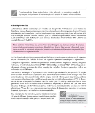 91
Pesquise a ação das drogas antiarrítmicas, efeitos colaterais e os respectivos cuidados de
enfermagem. Reveja as vias de administração e os conceitos de bolus e infusão contínua.
Crise Hipertensiva
A hipertensão arterial sistêmica (HAS) constitui um dos grandes problemas de saúde pública no
Brasil e no mundo. Representa um dos mais importantes fatores de risco para o desenvolvimento
das doenças cardiovasculares, cerebrovasculares e renais, sendo responsável por pelo menos 40%
das mortes por acidente vascular cerebral, por 25% das mortes por doença arterial coronariana
e, em combinação com diabete, 50% dos casos de insuficiência renal terminal (MS. Caderno de
Atenção Básica nº 15, 2006).
Neste contexto, é importante que, como técnico de enfermagem que atua nos serviços de urgência
e emergência, compreenda os mecanismos fisiopatológicos da crise hipertensiva, colaborando com a
equipe de saúde na assistência, diagnóstico, tratamento e orientação ao hipertenso, assegurando-lhe o
controle adequado da pressão arterial.
A crise hipertensiva pode surgir em qualquer idade e representa o desencadeamento da hiperten-
são de causas variadas. Pode ser dividida em urgência hipertensiva e emergência hipertensiva.
A urgência hipertensiva é uma situação em que ocorre aumento da pressão arterial, atingindo
valores na pressão arterial diastólica (PAD) > 110 mmHg e sistólica (PAS) > 180 mmHg, sem le-
são aguda a órgãos-alvo, que são olhos, coração, rim e cérebro. Os níveis pressóricos podem ser
reduzidos em até 24 horas.
Ao contrário, a emergência hipertensiva é uma situação que requer redução rápida da PA, no pe-
ríodo máximo de uma hora. Representa risco imediato à vida devido a lesões de órgão alvo com
complicações do tipo encefalopatia, infarto, angina instável, edema agudo de pulmão, acidente
vascular encefálico isquêmico (Avei), acidente vascular encefálico hemorrágico (Aveh), dissec-
ção de aorta e eclâmpsia. Geralmente, a PAD é maior que 130 mmHg e sintomas clínicos estão
presentes, o que indica a necessidade de internação hospitalar, se possível em UTI, com início
imediato de drogas anti-hipertensivas por via endovenosa. Faz-se necessário ressaltar que o nível
absoluto da PA não deve ser o parâmetro mais importante de diagnóstico, mas sim a presença de
lesões de órgão-alvo e as condições clínicas associadas.
Nas emergências hipertensivas, ocorre injúria vascular em
virtude da falha no sistema autorregulatório que, median-
te níveis tensionais elevados, provoca a vasoconstrição.
A função do sistema
autorregulatório é manter a
perfusão tecidual em níveis relativamente
constantes, prevenindo assim que aumentos
pressóricos atinjam as menores artérias.
 