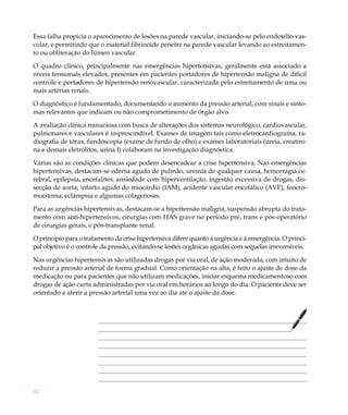 92
Essa falha propicia o aparecimento de lesões na parede vascular, iniciando-se pelo endotélio vas-
cular, e permitindo que o material fibrinóide penetre na parede vascular levando ao estreitamen-
to ou obliteração do lúmen vascular.
O quadro clínico, principalmente nas emergências hipertensivas, geralmente está associado a
níveis tensionais elevados, presentes em pacientes portadores de hipertensão maligna de difícil
controle e portadores de hipertensão renovascular, caracterizada pelo estreitamento de uma ou
mais artérias renais.
O diagnóstico é fundamentado, documentando o aumento da pressão arterial, com sinais e sinto-
mas relevantes que indicam ou não comprometimento de órgão alvo.
A avaliação clínica minuciosa com busca de alterações dos sistemas neurológico, cardiovascular,
pulmonares e vasculares é imprescindível. Exames de imagem tais como eletrocardiograma, ra-
diografia de tórax, fundoscopia (exame de fundo de olho) e exames laboratoriais (ureia, creatini-
na e demais eletrólitos, urina I) colaboram na investigação diagnóstica.
Várias são as condições clínicas que podem desencadear a crise hipertensiva. Nas emergências
hipertensivas, destacam-se edema agudo de pulmão, uremia de qualquer causa, hemorragia ce-
rebral, epilepsia, encefalites, ansiedade com hiperventilação, ingestão excessiva de drogas, dis-
secção de aorta, infarto agudo do miocárdio (IAM), acidente vascular encefálico (AVE), feocro-
mocitoma, eclâmpsia e algumas colagenoses.
Para as urgências hipertensivas, destacam-se a hipertensão maligna, suspensão abrupta do trata-
mento com anti-hipertensivos, cirurgias com HAS grave no período pré, trans e pós-operatório
de cirurgias gerais, e pós-transplante renal.
O princípio para o tratamento da crise hipertensiva difere quanto à urgência e à emergência. O princi-
pal objetivo é o controle da pressão, evitando-se lesões orgânicas agudas com sequelas irreversíveis.
Nas urgências hipertensivas são utilizadas drogas por via oral, de ação moderada, com intuito de
reduzir a pressão arterial de forma gradual. Como orientação na alta, é feito o ajuste de dose da
medicação ou para pacientes que não utilizam medicações, iniciar esquema medicamentoso com
drogas de ação curta administradas por via oral em horários ao longo do dia. O paciente deve ser
orientado a aferir a pressão arterial uma vez ao dia até o ajuste da dose.
 