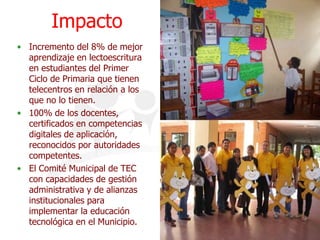 ImpactoIncremento del 8% de mejor aprendizaje en lectoescritura en estudiantes del Primer Ciclo de Primaria que tienen telecentros en relación a los que no lo tienen.100% de los docentes, certificados en competencias digitales de aplicación, reconocidos por autoridades competentes.El Comité Municipal de TEC con capacidades de gestión administrativa y de alianzas institucionales para implementar la educación tecnológica en el Municipio.