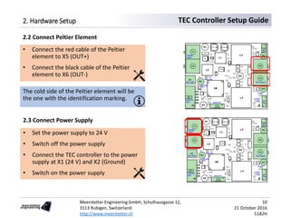 Meerstetter Engineering GmbH, Schulhausgasse 12,
3113 Rubigen, Switzerland
http://www.meerstetter.ch
10
21 October 2016
5182H
TEC Controller Setup Guide2. Hardware Setup
2.2 Connect Peltier Element
• Connect the red cable of the Peltier
element to X5 (OUT+)
• Connect the black cable of the Peltier
element to X6 (OUT-)
The cold side of the Peltier element will be
the one with the identification marking.
2.3 Connect Power Supply
• Set the power supply to 24 V
• Switch off the power supply
• Connect the TEC controller to the power
supply at X1 (24 V) and X2 (Ground)
• Switch on the power supply
 
