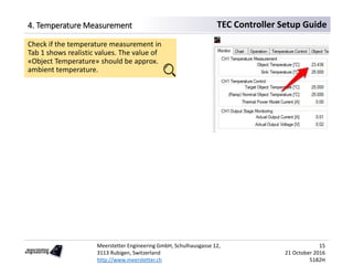 Meerstetter Engineering GmbH, Schulhausgasse 12,
3113 Rubigen, Switzerland
http://www.meerstetter.ch
15
21 October 2016
5182H
TEC Controller Setup Guide4. Temperature Measurement
Check if the temperature measurement in
Tab 1 shows realistic values. The value of
«Object Temperature» should be approx.
ambient temperature.
 