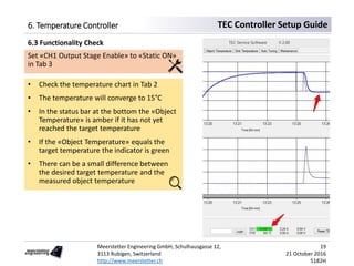 Meerstetter Engineering GmbH, Schulhausgasse 12,
3113 Rubigen, Switzerland
http://www.meerstetter.ch
19
21 October 2016
5182H
TEC Controller Setup Guide6. Temperature Controller
Set «CH1 Output Stage Enable» to «Static ON»
in Tab 3
• Check the temperature chart in Tab 2
• The temperature will converge to 15°C
• In the status bar at the bottom the «Object
Temperature» is amber if it has not yet
reached the target temperature
• If the «Object Temperature» equals the
target temperature the indicator is green
• There can be a small difference between
the desired target temperature and the
measured object temperature
6.3 Functionality Check
 