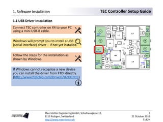 Meerstetter Engineering GmbH, Schulhausgasse 12,
3113 Rubigen, Switzerland
http://www.meerstetter.ch
6
21 October 2016
5182H
TEC Controller Setup Guide1. Software Installation
1.1 USB Driver Installation
Connect TEC controller on X4 to your PC
using a mini USB-B cable.
Windows will prompt you to install a USB
(serial interface) driver – if not yet installed.
Follow the steps for the installation as
shown by Windows.
If Windows cannot recognize a new device
you can install the driver from FTDI directly.
(http://www.ftdichip.com/Drivers/D2XX.htm)
 