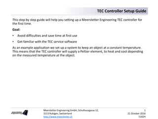 Meerstetter Engineering GmbH, Schulhausgasse 12,
3113 Rubigen, Switzerland
http://www.meerstetter.ch
1
21 October 2016
5182H
TEC Controller Setup Guide
This step by step guide will help you setting up a Meerstetter Engineering TEC controller for
the first time.
Goal:
• Avoid difficulties and save time at first use
• Get familiar with the TEC service software
As an example application we set up a system to keep an object at a constant temperature.
This means that the TEC controller will supply a Peltier element, to heat and cool depending
on the measured temperature at the object.
 