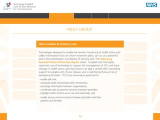 10
Technology Enabled
Care Services Resource
for Commissioners
NHS and Adult Social Care
Outcomes Frameworks
New models of primary care
Urgent and Emergency
Care Review
7-Day Service
The NHS Five Year Forward View
The Care Act
Personal health budgets
The Better Care Fund
Personalisation of care
Health and social
care integration
Personalised Health and
Care 2020
Technologies designed to enable the remote monitoring of health status and
collect information that can inform treatment plans, can act as a powerful
tool in the coordination and delivery of primary care. The Improving
General Practice Phase One Report states: ‘Coupled with the highly
systematic use of technology to support the management of LTCs and track
changes in health status, general practice can play a central role in providing
support for people with chronic disease, and in identifying those at risk of
developing ill health.’ TECS has tremendous potential to:
•• enable self care;
•• anticipate need and prompt early intervention;
•• exchange information between organisations;
•• coordinate care as patients transition between providers;
•• highlight when citizens are at risk and need help; and
•• enable secure communications between providers and their 		 	
patients and families.
New models of primary care
POLICY CONTEXT
HOME INTRODUCTION WHY? HOW? RESOURCES
FOREWORD AUDIENCE AND PURPOSE POLICY CONTEXTPOLICY CONTEXT
 