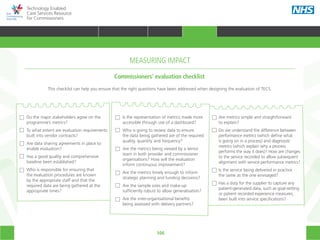 106
Technology Enabled
Care Services Resource
for Commissioners
Do the major stakeholders agree on the
programme’s metrics?
To what extent are evaluation requirements
built into vendor contracts?
Are data sharing agreements in place to
enable evaluation?
Has a good quality and comprehensive
baseline been established?
Who is responsible for ensuring that
the evaluation procedures are known
by the appropriate staff and that the
required data are being gathered at the
appropriate times?
Is the representation of metrics made more
accessible through use of a dashboard?
Who is going to review data to ensure
the data being gathered are of the required
quality, quantity and frequency?
Are the metrics being viewed by a senior
team in both provider and commissioner
organisations? How will the evaluation
inform continuous improvement?
Are the metrics timely enough to inform
strategic planning and funding decisions?
Are the sample sizes and make-up
sufficiently robust to allow generalisation?
Are the inter-organisational benefits
being assessed with delivery partners?
Are metrics simple and straightforward
to explain?
Do we understand the difference between
performance metrics (which define what
is going on in a process) and diagnostic
metrics (which explain why a process
performs the way it does)? How are changes
to the service recorded to allow subsequent
alignment with service performance metrics?
Is the service being delivered in practice
the same as the one envisaged?
Has a duty for the supplier to capture any
patient-generated data, such as goal-setting
or patient recorded experience measures,
been built into service specifications?
This checklist can help you ensure that the right questions have been addressed when designing the evaluation of TECS.
Commissioners’ evaluation checklist
MEASURING IMPACT
HOME WHY?INTRODUCTION HOW? RESOURCES
TRANSFORMING HEALTH & CARE STRATEGIC PLANNING PROCUREMENT IMPLEMENTING TECS MEASURING IMPACT CONTINUOUS IMPROVEMENTMEASURING IMPACT
 