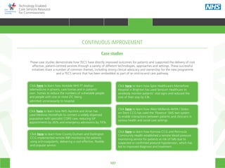 107
Technology Enabled
Care Services Resource
for Commissioners
CONTINUOUS IMPROVEMENT
Case studies
These case studies demonstrate how TECS have directly improved outcomes for patients and supported the delivery of cost
effective, patient-centred services through a variety of different technologies, approaches and settings. These successful
initiatives share a number of common themes, including strong clinical advocacy and ownership for the new programme
and a TECS service that has been embedded as part of an end-to-end care pathway.
Click here to learn how Airedale NHS FT deploys
telemedicine in prisons, care homes and in patients’
own  homes to reduce the numbers of vulnerable people
and people with one or more LTC being
admitted unnecessarily to hospital.
Click here to learn how NHS Ayrshire and Arran has
used Medvivo HomePods to connect a widely dispersed
population with specialist COPD care, reducing GP
appointments by 26% and emergency admissions by 70%.
Click here to learn how County Durham and Darlington
CCG implemented remote INR monitoring for patients
using anti-coagulants, delivering a cost-effective, flexible
and popular service.
Click here to learn how Spire Healthcare’s Montefiore
Hospital in Brighton has used Sensium Healthcare to
wirelessly monitor patients’ vital signs and reduced the
cost of their stay by £3k.
Click here to learn how West Midlands AHSN / Stoke-
on-Trent CCG has used the ‘Florence’ SMS text system
to enable interactions between patients and clinicians in
various health and social care settings.
Click here to learn how Kernow CCG and Peninsula
Community Health established a remote blood pressure
monitoring service for patients at risk of falls due to
suspected or confirmed postural hypotension, which has
led to improved diagnosis and treatment.
HOME WHY?INTRODUCTION HOW? RESOURCES
TRANSFORMING HEALTH & CARE STRATEGIC PLANNING PROCUREMENT IMPLEMENTING TECS MEASURING IMPACT CONTINUOUS IMPROVEMENTCONTINUOUS IMPROVEMENT
 