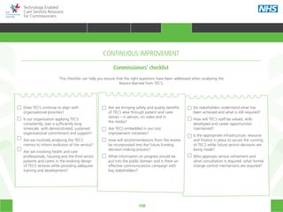 108
Technology Enabled
Care Services Resource
for Commissioners
Does TECS continue to align with
organisational priorities?
Is our organisation applying TECS
consistently, over a sufficiently long
timescale, with demonstrated, sustained
organisational commitment and support?
Are we routinely analysing the TECS
metrics to inform evolution of the service?
Are we involving health and care
professionals, housing and the third sector,
patients and carers in the evolving design
of TECS services while providing adequate
training and development?
Are we bringing safety and quality benefits
of TECS alive through patient and carer
stories – in person, on video and in
the media?
Are TECS embedded in our cost
improvement initiatives?
How will recommendations from the review
be incorporated into the future funding
decision-making process?
What information on progress should be
put into the public domain and is there an
effective communications campaign with
key stakeholders?
Do stakeholders understand what has
been achieved and what is still required?
How will TECS staff be valued, skills
developed and career opportunities
maintained?
Is the appropriate infrastructure, resource
and finance in place to secure the running
of TECS while future service decisions are
being made?
Who approves service refinement and
what consultation is required: what formal
change control mechanisms are required?
This checklist can help you ensure that the right questions have been addressed when analysing the
lessons learned from TECS.
CONTINUOUS IMPROVEMENT
Commissioners’ checklist
HOME WHY?INTRODUCTION HOW? RESOURCES
TRANSFORMING HEALTH & CARE STRATEGIC PLANNING PROCUREMENT IMPLEMENTING TECS MEASURING IMPACT CONTINUOUS IMPROVEMENTCONTINUOUS IMPROVEMENT
 