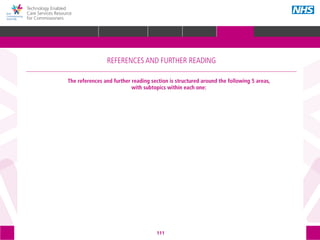 111
Technology Enabled
Care Services Resource
for Commissioners
The references and further reading section is structured around the following 5 areas,
with subtopics within each one:
REFERENCES AND FURTHER READING
GLOSSARY ACKNOWLEDGEMENTS AND CONTACTSREFERENCES AND FURTHER READING
HOME WHY?INTRODUCTION HOW? RESOURCES
STRATEGIC
PLANNING
PROCUREMENT IMPLEMENTING
TECS
MEASURING IMPACT IMPROVEMENT
REFERENCES AND FURTHER READING
 