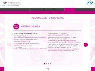 112
Technology Enabled
Care Services Resource
for Commissioners
GENERAL INFORMATION SOURCES:
Technology Strategy Board 					
https://www.gov.uk/government/organisations/innovate-uk
Telecare Learning and Improvement Network
http://www.telecarelin.org.uk/
The Foundation for Assistive Technology (FAST)
http://www.fastuk.org/home.php
The Kings Fund
http://www.kingsfund.org.uk/topics/telecare-and-telehealth
More Independent (Mi) partnership
http://www.moreindependent.co.uk/
National Information Board’s Framework for Action
Personalised health and Care 2020
https://www.gov.uk/government/news/introducing-
personalised-health-and-care-2020-a-framework-for-action
Practical guidance on the commissioning of technology
enabled care services Tackling Telehealth: How CCGs can
commission successful telehealth services.
http://www.insidecommissioning.co.uk/article/1286743/
ccgs-commission-successful-telehealth-services
.
STRATEGIC PLANNING
The references and further reading section of the toolkit is structured around the following
5 areas, with subtopics within each one:
STRATEGIC
PLANNING
MEASURING IMPACT IMPROVEMENT
IMPLEMENTING
TECS
PROCUREMENT
REFERENCES AND FURTHER READING
GLOSSARY ACKNOWLEDGEMENTS AND CONTACTSREFERENCES AND FURTHER READING
HOME WHY?INTRODUCTION HOW? RESOURCES
REFERENCES AND FURTHER READING
 