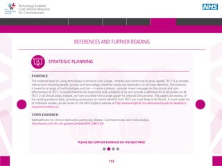 113
Technology Enabled
Care Services Resource
for Commissioners
COPD EVIDENCE:
Telehealthcare for chronic obstructive pulmonary disease: Cochrane review and meta-analysis.
http://www.ncbi.nlm.nih.gov/pmc/articles/PMC3481514/
STRATEGIC PLANNING
EVIDENCE
The evidence base for using technology to enhance care is large, complex and continuing to grow rapidly. TECS is a complex
intervention involving people, process and technology, therefore results are dependent on all these elements. The evidence
is based on a range of methodologies and can – in some contexts – provide mixed messages on the clinical and cost-
effectiveness of TECS. It would therefore be impractical and unhelpful to try and provide a definitive list of all studies on all
TECS in all clinical areas. Instead, we have provided here a single paper for selected clinical areas. The papers are reviews of
the existing evidence base, providing conclusions on where benefits from TECS are most likely to be found. A much wider list
of individual studies can be found on the NHS England website at http://www.england.nhs.uk/ourwork/qual-clin-lead/tecs/
improvement/tecs-cs/.
PLEASE SEE FURTHER EVIDENCE ON THE NEXT PAGE
The references and further reading section of the toolkit is structured around the following
5 areas, with subtopics within each one:
STRATEGIC
PLANNING
MEASURING IMPACT IMPROVEMENT
IMPLEMENTING
TECS
PROCUREMENT
REFERENCES AND FURTHER READING
GLOSSARY ACKNOWLEDGEMENTS AND CONTACTSREFERENCES AND FURTHER READING
HOME WHY?INTRODUCTION HOW? RESOURCES
REFERENCES AND FURTHER READING
 