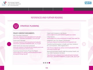 115
Technology Enabled
Care Services Resource
for Commissioners
POLICY CONTEXT DOCUMENTS:
NHS Outcomes Framework
www.gov.uk/government/uploads/system/uploads/
attachment_data/file/256456/NHS_outcomes.pdf
Government Mandate
www.gov.uk/government/uploads/system/uploads/
attachment_data/file/256406/Mandate_14_15.pdf
Adult Social Care Outcomes Framework
www.gov.uk/government/publications/adult-social-care-
outcomes-framework-2014-to-2015
Improving General Practice Phase One Report
www.england.nhs.uk/wp-content/uploads/2014/03/
emerging-findings-rep.pdf
Urgent and Emergency Care Review
www.england.nhs.uk/2014/08/19/update-uec-review
7-Day Services
www.england.nhs.uk/ourwork/qual-clin-lead/7-day-week/7ds
Integrated Care: Our Shared Commitment
www.gov.uk/government/publications/integrated-care
‘Transforming Participation in Health and Care, Guidance
for Commissioners’, NHS England 2013
http://www.england.nhs.uk/wp-content/uploads/2013/09/
trans-part-hc-guid1.pdf
National Information Board’s (NIB) Personalised Health and
Care 2020 Framework for Action
https://www.gov.uk/government/uploads/system/uploads/
attachment_data/file/376886/NHS_England_NIB_report.pdf
STRATEGIC PLANNING
The references and further reading section of the toolkit is structured around the following
5 areas, with subtopics within each one:
STRATEGIC
PLANNING
MEASURING IMPACT IMPROVEMENT
IMPLEMENTING
TECS
PROCUREMENT
REFERENCES AND FURTHER READING
GLOSSARY ACKNOWLEDGEMENTS AND CONTACTSREFERENCES AND FURTHER READING
HOME WHY?INTRODUCTION HOW? RESOURCES
REFERENCES AND FURTHER READING
 