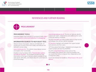 116
Technology Enabled
Care Services Resource
for Commissioners
PROCUREMENT TOOLS:
Integrated Digital Care Fund (IDCF) Commercial Toolkit http://
www.england.nhs.uk/ourwork/tsd/sst/tech-fund/applying/
INFORMATION SOURCES TO HELP SELECT TECS:
Telecare Services Association, telecare and telehealth: An
introduction to some of the most widely used telecare and
telehealth services today.
www.mickshouse.info: This website shows telecare sensors
and explains their functionality.
Disabled Living Foundation (DLF), ‘Personal alarm systems
and telecare factsheet’: The factsheet provides first stop
information on the type of telecare systems available to help
with specific difficulties, and details about the useful features
of the technology.
www.livingmadeeasy.org.uk: This site can help you identify
products for health, independence and wellbeing from some
of the UK’s leading companies.
The DLF’s AskSARA tool offers guided advice to help find the
technologies that will best help an individual.
AT Dementia highlights technologies that support people
with dementia and their carers.
‘HFT Personalised Technology’: Highlights technologies that
support people with learning disabilities.
The HFT’s virtual Smart House shows some of the
technologies that a person with a learning disability may
use around their home to improve their independence and
increase their safety.
Social Care Institute for Excellence, Ethical issues in the use of
telecare.
PROCUREMENT
The references and further reading section of the toolkit is structured around the following
5 areas, with subtopics within each one:
STRATEGIC
PLANNING
MEASURING IMPACT IMPROVEMENT
IMPLEMENTING
TECS
PROCUREMENT
REFERENCES AND FURTHER READING
GLOSSARY ACKNOWLEDGEMENTS AND CONTACTSREFERENCES AND FURTHER READING
HOME WHY?INTRODUCTION HOW? RESOURCES
REFERENCES AND FURTHER READING
 