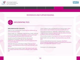 118
Technology Enabled
Care Services Resource
for Commissioners
IMPLEMENTATION TOOLKITS:
Skills for Care Commissioners Guide http://cat.skillsforcare.org.
uk/Commissioners-Guide
Ready, Steady, Go: A telehealth implementation toolkit, National
Institute for Health Research http://clahrc-sy.nihr.ac.uk/images/
resources/Ready%20Steady%20Go%20toolkit.pdf
Assisted Living Technology and Services Learning and
Development Framework, Skills for Care http://www.
skillsforcare.org.uk/Skills/Assisted-Living-Technologies/Assisted-
living-technology.aspx
Telehealth Resources at the Royal College of Nursing http://
www.rcn.org.uk/development/practice/e-health/telehealth_and_
telecare
NHS Scotland Clinical eHealth Toolkit http://www.ehealth.scot.
nhs.uk/wp-content/documents/clinical-ehealth-toolkit-2603092.
pdf
Carers Scotland Carers and Telehealthcare Training Toolkit http://
www.carersuk.org/scotland/training-resources/telehealthcare
Clinical Risk Management: Telehealth / Mobile Health Solutions
- Implementation Guidance http://www.isb.nhs.uk/documents/isb-
0129/amd-39-2012/0129392012tele.pdf
Clinical Safety Guidance http://systems.hscic.gov.uk/clinsafety/intro
Digital Health and Care Alliance: http://www.dhaca.org.uk/index.
html
American Telemedicine Association resources: http://learn.
americantelemed.org/diweb/catalog/t/3104/c/96;jsessionid=D3033
B424F1C307440F47B6745A83697.worker1
Continued on the following page...
IMPLEMENTING TECS
The references and further reading section of the toolkit is structured around the following
5 areas, with subtopics within each one:
STRATEGIC
PLANNING
MEASURING IMPACT IMPROVEMENT
IMPLEMENTING
TECS
PROCUREMENT
REFERENCES AND FURTHER READING
GLOSSARY ACKNOWLEDGEMENTS AND CONTACTSREFERENCES AND FURTHER READING
HOME WHY?INTRODUCTION HOW? RESOURCES
REFERENCES AND FURTHER READING
 