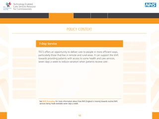 12
Technology Enabled
Care Services Resource
for Commissioners
NHS and Adult Social Care
Outcomes Frameworks
New models of primary care
Urgent and Emergency
Care Review
7-Day Service
The NHS Five Year Forward View
The Care Act
Personal health budgets
The Better Care Fund
Personalisation of care
Health and social
care integration
Personalised Health and
Care 2020
7-Day Service
TECS offers an opportunity to deliver care to people in more efficient ways,
particularly those that live in remote and rural areas. It can support the shift
towards providing patients with access to some health and care services,
seven days a week to reduce variation when patients recieve care1
.
1
See NHS Everyday for more information about how NHS England is moving towards routine NHS 	
services being made available seven days a week.
POLICY CONTEXT
HOME INTRODUCTION WHY? HOW? RESOURCES
FOREWORD AUDIENCE AND PURPOSE POLICY CONTEXTPOLICY CONTEXT
 