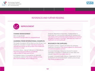 121
Technology Enabled
Care Services Resource
for Commissioners
CHANGE MANAGEMENT
NHS Change Model
http://www.changemodel.nhs.uk/pg/dashboard
LEARNING FROM INTERNATIONAL EXAMPLES:
The Health Foundation (2014) What can the UK learn from
Healthcare innovation in India? http://www.health.org.
uk/publications/what-can-the-uk-learn-from-healthcare-
innovation-in-india/
Cochrane Library – Special Collection on Telemedicine:
http://www.thecochranelibrary.com/details/
collection/806797/Telemedicine.html
EU’s Medetel Library: EU perspective on telehealth
and telecare evidence http://www.medetel.eu/index.
php?rub=knowledge_resources&page=info
American Telemedicine Association: Headquartered in
Washington DC and promotes telemedicine developments
http://www.americantelemed.org/docs/default-source/policy/
examples-of-research-outcomes---telemedicine’s-impact-on-
healthcare-cost-and-quality.pdf
RESOURCES FOR SUPPLIERS:
Innovation Connect: Support and advice for emerging
healthcare innovations http://www.england.nhs.uk/ourwork/
innovation/innovation-connect/
Innovation Exchange: Interactive resource for anyone
interested in innovation in healthcare to share ideas and
network https://nhs-ihw-colab.induct.no
European Connected Health Alliance: Organisation for the
development of Connected Health markets across Europe
http://www.echalliance.com/
IMPROVEMENT
The references and further reading section of the toolkit is structured around the following
5 areas, with subtopics within each one:
STRATEGIC
PLANNING
MEASURING IMPACT IMPROVEMENT
IMPLEMENTING
TECS
PROCUREMENT
REFERENCES AND FURTHER READING
GLOSSARY ACKNOWLEDGEMENTS AND CONTACTSREFERENCES AND FURTHER READING
HOME WHY?INTRODUCTION HOW? RESOURCES
REFERENCES AND FURTHER READING
 