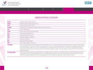 Technology Enabled
Care Services Resource
for Commissioners
122
ABBREVIATIONS GLOSSARY
Academic Health Science Network
Attention Deficit Hyperactivity Disorder
Clinical Commissioning Groups
Collaboration for Leadership in Applied Health Research and Care
Chronic Heart Failure
Chronic Obstructive Pulmonary Disease
Commissioning Support Unit
Integrated Digital Care Fund
Integrated Digital Care Record
Long term condition
National Information Board
Technology Enabled Care Services
The use of technology to enable people to live independently in their own homes where they otherwise might not be able to do so. Much
of this technology is to do with monitoring the person’s daily life, such as temperature detectors, flood detectors, gadgets that identify that
a gas hob has been turned on but not lit, and falls detectors. Increasingly, many of these sensors are mobile, meaning that they can be
used outside of the home too. Sensors are linked to call centres and when an alert is sent, this triggers a response from the call centre or
emergency services.
Provides support and guidance to enable patients to manage their own conditions. It covers factors such as lifestyle change, medication
management and access to appropriate services. It can be delivered through a variety of communications channels and methods, such as
mobile phone apps, telehealth home monitoring equipment or structured phone calls with a trained member of staff.
AHSN
ADHD
CCGs
CLAHRC
CHF
COPD
CSU
IDCF
IDCR
LTC
NIB
TECS
TELECARE
TELECOACHING
GLOSSARY ACKNOWLEDGEMENTS AND CONTACTSREFERENCES AND FURTHER READING
HOME WHY?INTRODUCTION HOW? RESOURCES
 