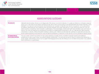 123
Technology Enabled
Care Services Resource
for Commissioners
ABBREVIATIONS GLOSSARY
Telehealth directly involves clinicians as an integral part of the service. In contrast to telecare, it is usually not linked to an emergency response
service, but is used more for the regular monitoring of vital signs so that unusual activity can be detected before the situation becomes critical.
Telehealth is an important tool for prevention and anticipatory care. Examples include electronic sensors or equipment such as glucometers
for diabetics, blood pressure cuffs, weighing scales and pulse oxymeters that stream data back to a nurse monitoring centre via a hub unit
which could be a smartphone, home computer or tablet device. These technologies monitor vital health signs remotely in your own home or
while on the move and readings are automatically transmitted to an appropriately trained person who can make decisions about potential
interventions in real time, without the patient needing to attend a clinic. Patients normally take their readings on a daily basis and may even
answer tailored questions concerning their mood and general wellbeing. It is important to note that this is not an emergency response service.
The use of video conferencing facilities (or high quality webcams) to enable remote consultations between patients and healthcare
professionals, as well as peer to peer consultations between professionals. This could also be used for wound or pressure sore monitoring, or
stroke support. Some therapy services (such as speech and language services) are also looking to use it to deliver services direct into a patient’s
home (sometimes on a group basis).
TELEHEALTH
TELEMEDICINE &
TELECONSULTATION
HOME WHY?INTRODUCTION HOW? RESOURCES
REFERENCES AND FURTHER READING GLOSSARY ACKNOWLEDGEMENTS AND CONTACTSGLOSSARY
 