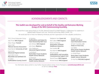 124
Technology Enabled
Care Services Resource
for Commissioners
We would like to give special thanks to Tim Ellis, National Institute for Health Research, Collaboration for Leadership in
Applied Health Research and Care, Yorkshire and Humber (NIHR CLAHRC YH).
We would also like to thank the following individuals and their organisations for their valuable contributions:
ACKNOWLEDGEMENTS AND CONTACTS
This toolkit was developed for and on behalf of the Quality and Outcomes Working
Group of the NHS Commissioning Assembly.
For information about content or any further enquiries please contact: Annie Thompson at anniethompson@nhs.net
or visit our webpage here.
TECS Clinical Advocates Group
Alex Porter NHS England
Alison Rogan Tunstull
Alyson Bell
Telecare Services Association
David Barrett University of Hull
Huw Jones		
Advanced Digital Institute
Jayne Birch-Jones	
Mansfield and Ashfield CCG
Jim Ellam		
Staffordshire County Council
Jo Harding
Staffordshire and Stoke-On-
Trent Partnership NHS Trust
John Brittain NHS England
John Dyson	Medvivo
John Eaglesham
Advanced Digital Institute
Lisa Butland	
North West Coast Academic
Health Science Network
Liz Dymond		
West of England Academic
Health Science Network
Madeleine Starr Carers UK
Neil Calland	NHS England
Nishan Sunthares		
Association of British
Healthcare Industries
Paul Llewllyn BT
Paul Marriott NHS England
Phil O’Connell		
Staffordshire and Lancashire
Commissioning Support Unit
Rachel Flower NHS England
Richard Sewart NHS England
Richard Trusson	 	
Health and Social
Care Information Centre
Dr Ruth Chambers OBE	
Stoke-on-Trent CCG
Sue Wales	
Kent Surrey Sussex Academic
Health Science Network
Liz Ashall-Payne
North West Coast Academic
Health Science Network
Dr Paul Rice PhD NHS England
HOME WHY?INTRODUCTION HOW? RESOURCES
REFERENCES AND FURTHER READING GLOSSARY ACKNOWLEDGEMENTS AND CONTACTSACKNOWLEDGEMENTS AND CONTACTS
 