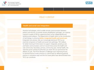 13
Technology Enabled
Care Services Resource
for Commissioners
NHS and Adult Social Care
Outcomes Frameworks
New models of primary care
Urgent and Emergency
Care Review
7-Day Service
The NHS Five Year Forward View
The Care Act
Personal health budgets
The Better Care Fund
Personalisation of care
Health and social
care integration
Personalised Health and
Care 2020
Health and social care integration
Assistive technologies, which enable remote communication between
patient and clinician or provide remote rehabilitation packages, can improve
a person’s quality of life by supporting them to live independently and
tackling social isolation. The Department of Health refers to the contribution
of technology in achieving better integrated health and social care.
Integrated care pioneer sites are increasingly looking to TECS as an
essential component of health and social care pathways. TECS allows
for better sharing of information to support integrated, joined-up care
and faster communication and turn-round times across the health and
care community. Secondary, primary, community care, mental health, the
voluntary sector and local authorities can share TECS to synchronise the
delivery of care. The Prime Minister’s Challenge Fund: Improving Access
to General Practice invites practices to submit bids for delivering general
practice in innovative ways and the first wave pilots have demonstrated how
TECS can contribute.
POLICY CONTEXT
HOME INTRODUCTION WHY? HOW? RESOURCES
FOREWORD AUDIENCE AND PURPOSE POLICY CONTEXTPOLICY CONTEXT
 