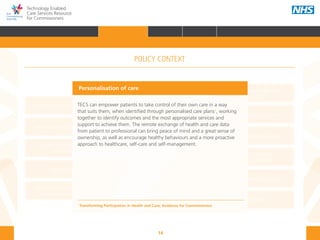 14
Technology Enabled
Care Services Resource
for Commissioners
NHS and Adult Social Care
Outcomes Frameworks
New models of primary care
Urgent and Emergency
Care Review
7-Day Service
The NHS Five Year Forward View
The Care Act
Personal health budgets
The Better Care Fund
Personalisation of care
Health and social
care integration
Personalised Health and
Care 2020
Personalisation of care
TECS can empower patients to take control of their own care in a way
that suits them, when identified through personalised care plans1
, working
together to identify outcomes and the most appropriate services and
support to achieve them. The remote exchange of health and care data
from patient to professional can bring peace of mind and a great sense of
ownership, as well as encourage healthy behaviours and a more proactive
approach to healthcare, self-care and self-management.
1
Transforming Participation in Health and Care, Guidance for Commissioners
POLICY CONTEXT
HOME INTRODUCTION WHY? HOW? RESOURCES
FOREWORD AUDIENCE AND PURPOSE POLICY CONTEXTPOLICY CONTEXT
 