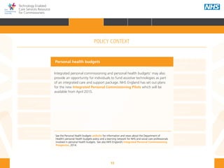 15
Technology Enabled
Care Services Resource
for Commissioners
NHS and Adult Social Care
Outcomes Frameworks
New models of primary care
Urgent and Emergency
Care Review
7-Day Service
The NHS Five Year Forward View
The Care Act
Personal health budgets
The Better Care Fund
Personalisation of care
Health and social
care integration
Personalised Health and
Care 2020
Personal health budgets
Integrated personal commissioning and personal health budgets1
may also
provide an opportunity for individuals to fund assistive technologies as part
of an integrated care and support package. NHS England has set out plans
for the new Integrated Personal Commissioning Pilots which will be
available from April 2015.
1
See the Personal health budgets website for information and news about the Department of 	 	
Health’s personal health budgets policy and a learning network for NHS and social care professionals 	
involved in personal health budgets. See also NHS England’s Integrated Personal Commissioning 	
Prospectus, 2014.
POLICY CONTEXT
HOME INTRODUCTION WHY? HOW? RESOURCES
FOREWORD AUDIENCE AND PURPOSE POLICY CONTEXTPOLICY CONTEXT
 